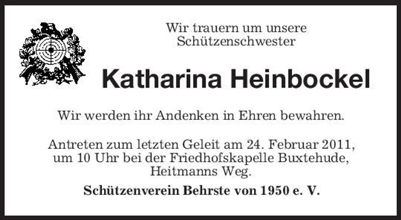 <p>Wir trauern um unsere Schützenschwester</p><p>Katharina Heinbockel<br />Wir werden ihr Andenken in Ehren bewahren. Antreten zum letzten Geleit am 24. Februar 2011, um 10 Uhr bei der Friedhofskapelle Buxtehude, Heitmanns Weg. Schützenverein Behrste von 1950 e. V.</p>