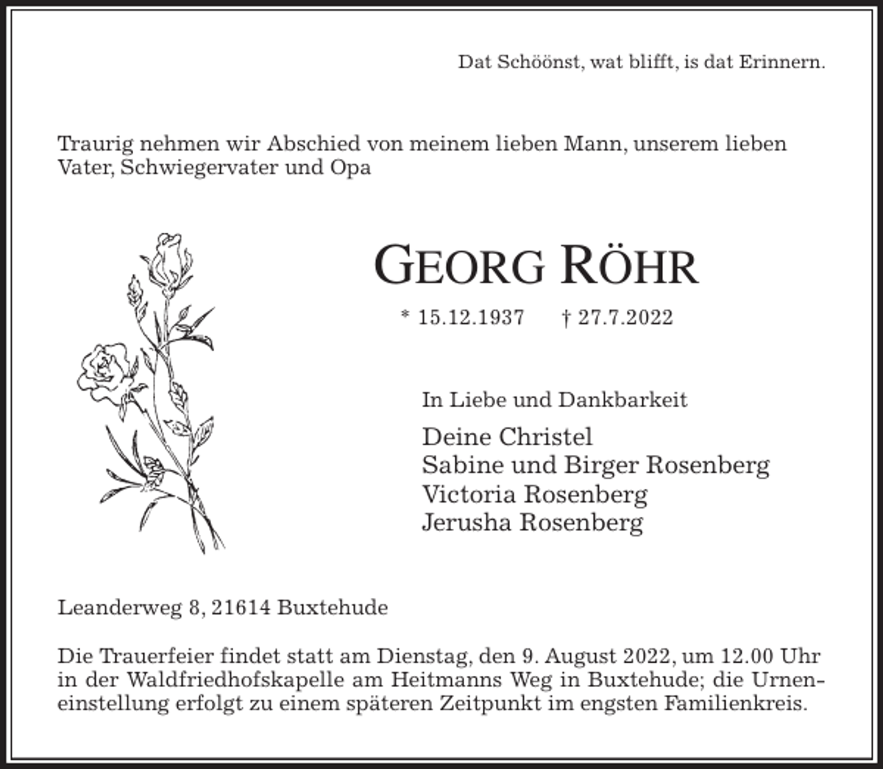 <p>Dat Schöönst, wat blifft, is dat Erinnern.<br />Traurig nehmen wir Abschied von meinem lieben Mann, unserem lieben Vater, Schwiegervater und Opa<br />GEORG RÖHR<br />* 15.12.1937 † 27.7.2022<br />In Liebe und Dankbarkeit<br />Deine Christel<br />Sabine und Birger Rosenberg<br />Victoria Rosenberg<br />Jerusha Rosenberg<br />Leanderweg 8, 21614 Buxtehude</p><p>Die Trauerfeier findet statt am Dienstag, den 9. August 2022, um 12.00 Uhr in der Waldfriedhofskapelle am Heitmanns Weg in Buxtehude; die Urnen-<br />einstellung erfolgt zu einem späteren Zeitpunkt im engsten Familienkreis.</p>