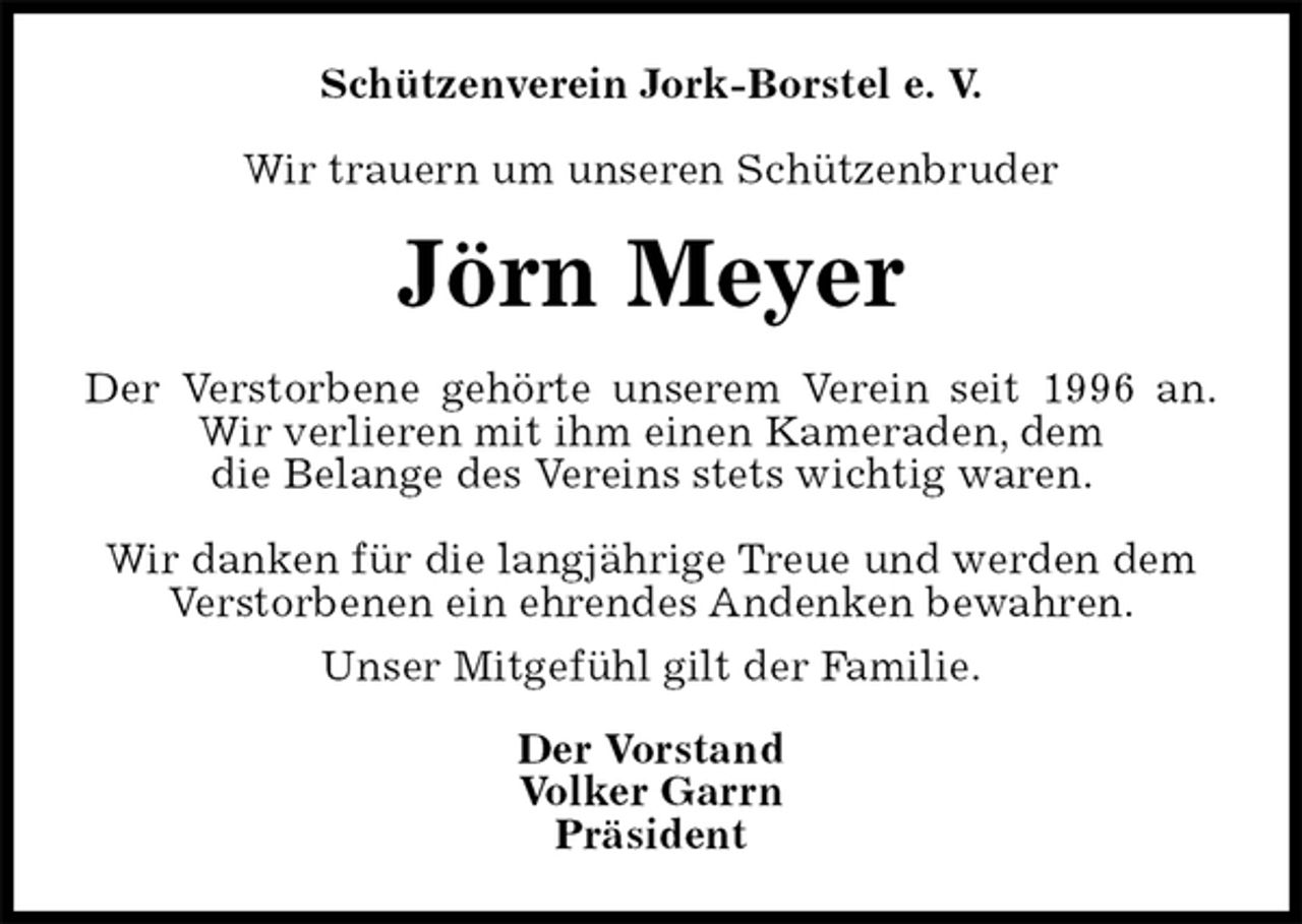 <p>Schützenverein Jork-Borstel e. V.</p>
<p>Wir trauern um unseren Schützenbruder<br />Jörn Meyer<br />Der Verstorbene gehörte unserem Verein seit 1996 an.<br />Wir verlieren mit ihm einen Kameraden, dem<br />die Belange des Vereins stets wichtig waren.</p>
<p>Wir danken für die langjährige Treue und werden dem<br />Verstorbenen ein ehrendes Andenken bewahren.<br />Unser Mitgefühl gilt der Familie.<br />Der Vorstand<br />Volker Garrn<br />Präsident</p>
