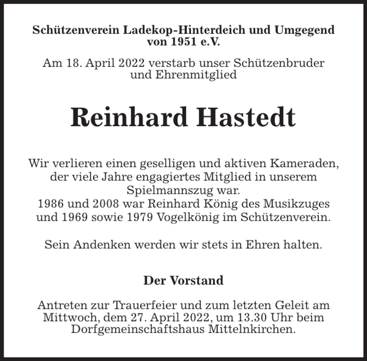 <p>Schützenverein Ladekop-Hinterdeich und Umgegend<br />von 1951 e.V.<br />Am 18. April 2022 verstarb unser Schützenbruder<br />und Ehrenmitglied<br />Reinhard Hastedt<br />Der Vorstand</p>
<p>Antreten zur Trauerfeier und zum letzten Geleit am<br />Mittwoch, dem 27. April 2022, um 13.30 Uhr beim<br />Dorfgemeinschaftshaus Mittelnkirchen.<br />Wir verlieren einen geselligen und aktiven Kameraden,<br />der viele Jahre engagiertes Mitglied in unserem<br />Spielmannszug war.<br />1986 und 2008 war Reinhard König des Musikzuges<br />und 1969 sowie 1979 Vogelkönig im Schützenverein.</p>
<p>Sein Andenken werden wir stets in Ehren halten.</p>