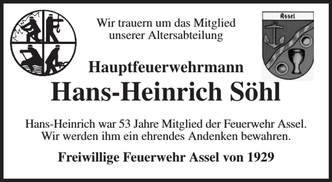 <p>Wir trauern um das Mitglied<br />unserer Altersabteilung<br />Hauptfeuerwehrmann</p><p>Hans-Heinrich Söhl<br />Hans-Heinrich war 53 Jahre Mitglied der Feuerwehr Assel.<br />Wir werden ihm ein ehrendes Andenken bewahren.<br />Freiwillige Feuerwehr Assel von 1929</p>