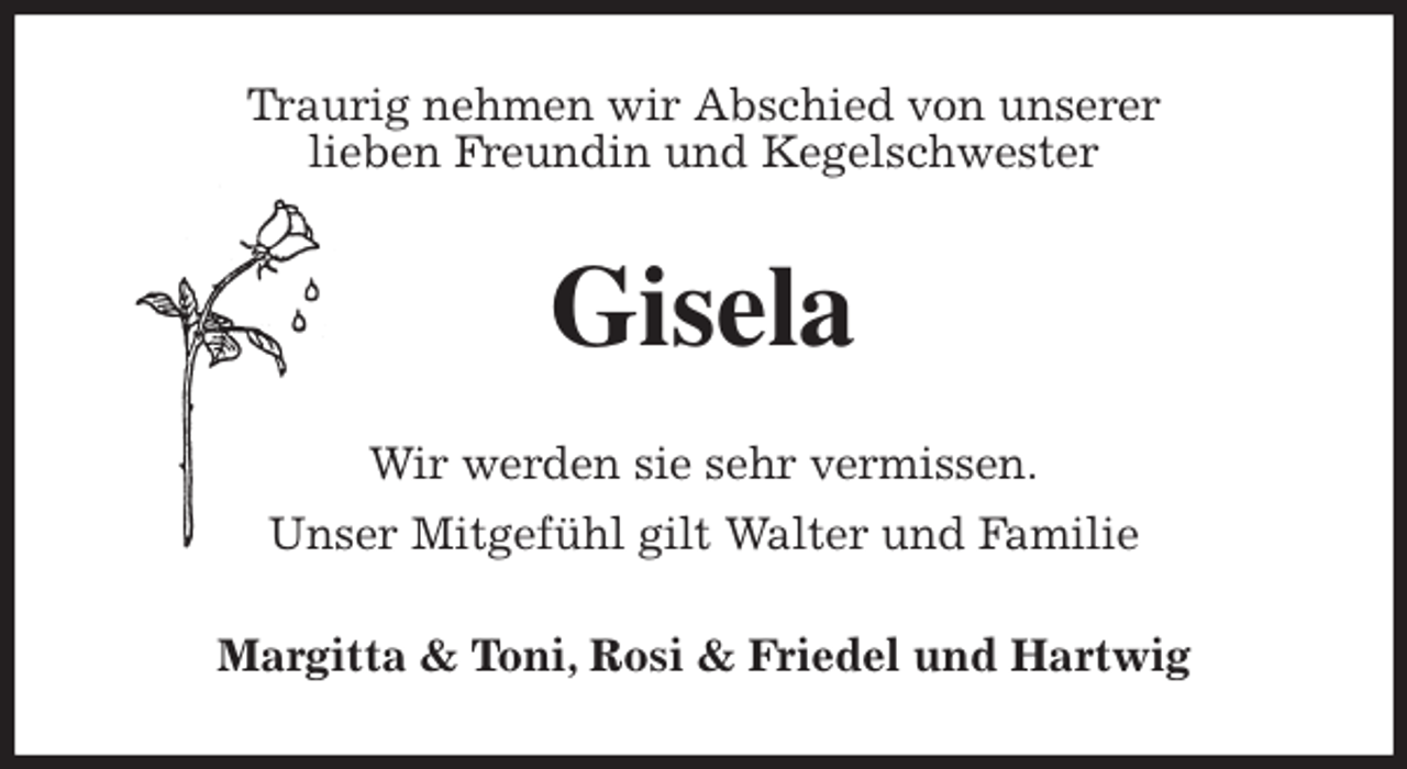 <p>Traurig nehmen wir Abschied von unserer<br />lieben Freundin und Kegelschwester<br />Gisela<br />Wir werden sie sehr vermissen.<br />Unser Mitgefühl gilt Walter und Familie<br />Margitta &amp; Toni, Rosi &amp; Friedel und Hartwig</p>
