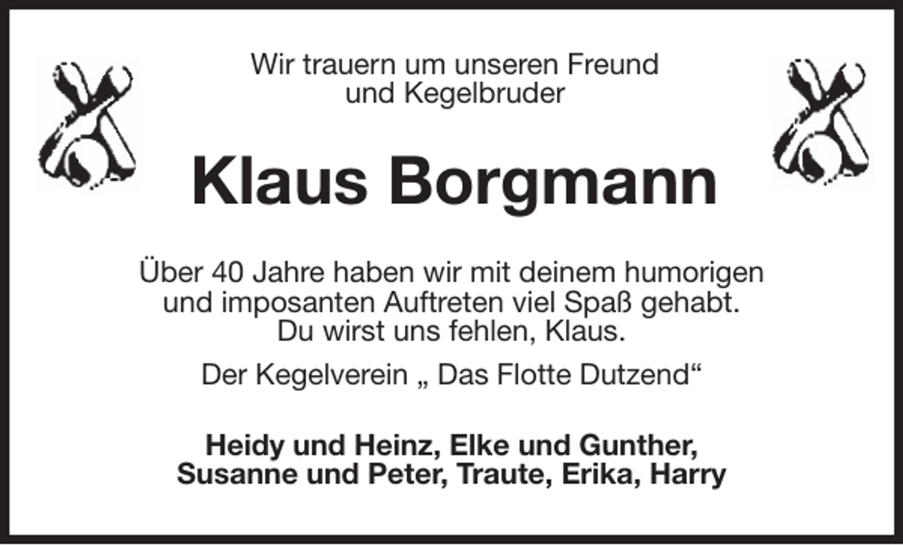 <p>Wir trauern um unseren Freund<br />und Kegelbruder<br />Klaus Borgmann<br />Über 40 Jahre haben wir mit deinem humorigen<br />und imposanten Auftreten viel Spaß gehabt.<br />Du wirst uns fehlen, Klaus.<br />Der Kegelverein „ Das Flotte Dutzend“<br />Heidy und Heinz, Elke und Gunther,<br />Susanne und Peter, Traute, Erika, Harry</p>