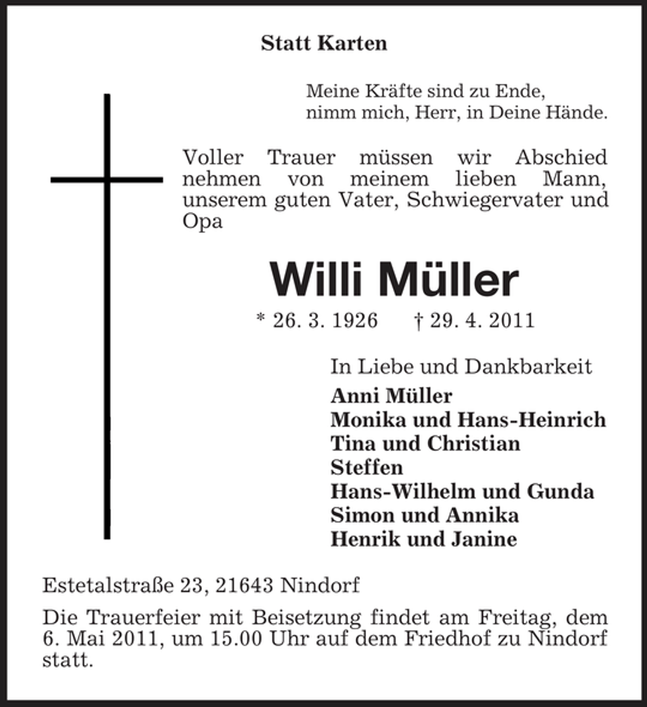 <p>Statt Karten<br />Meine Kräfte sind zu Ende, nimm mich, Herr, in Deine Hände.</p><p>Voller Trauer müssen wir Abschied nehmen von meinem lieben Mann, unserem guten Vater, Schwiegervater und Opa</p><p>Willi Müller<br />* 26. 3. 1926 † 29. 4. 2011 In Liebe und Dankbarkeit Anni Müller Monika und Hans-Heinrich Tina und Christian Steffen Hans-Wilhelm und Gunda Simon und Annika Henrik und Janine Estetalstraße 23, 21643 Nindorf Die Trauerfeier mit Beisetzung findet am Freitag, dem 6. Mai 2011, um 15.00 Uhr auf dem Friedhof zu Nindorf statt.</p>