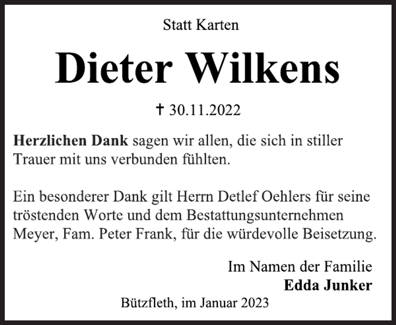 <p>Statt Karten<br />Dieter Wilkens<br /> 30.11.2022<br />Herzlichen Dank sagen wir allen, die sich in stiller<br />Trauer mit uns verbunden fühlten.<br />Ein besonderer Dank gilt Herrn Detlef Oehlers für seine<br />tröstenden Worte und dem Bestattungsunternehmen<br />Meyer, Fam. Peter Frank, für die würdevolle Beisetzung.<br />Im Namen der Familie<br />Edda Junker<br />Bützfleth, im Januar 2023</p>