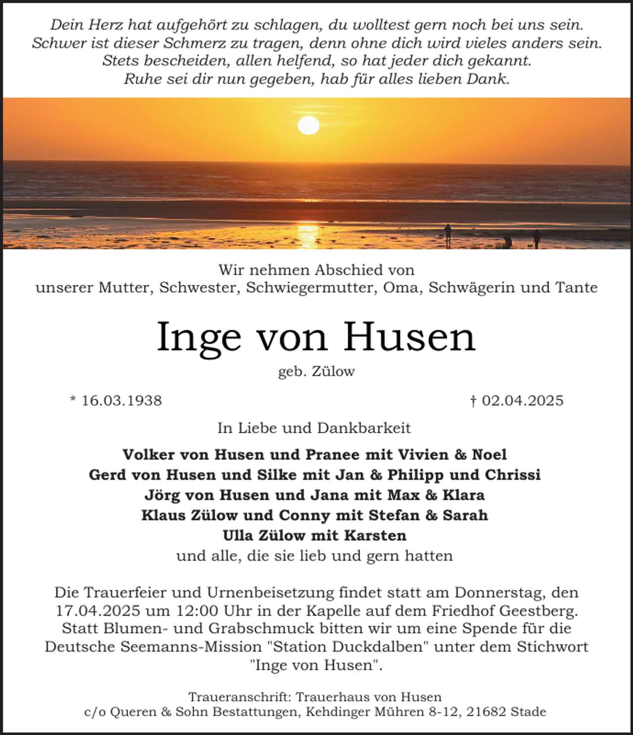 <p>Dein Herz hat aufgehört zu schlagen, du wolltest gern noch bei uns sein.<br />Schwer ist dieser Schmerz zu tragen, denn ohne dich wird vieles anders sein.<br />Stets bescheiden, allen helfend, so hat jeder dich gekannt.<br />Ruhe sei dir nun gegeben, hab für alles lieben Dank.</p><p>Wir nehmen Abschied von<br />unserer Mutter, Schwester, Schwiegermutter, Oma, Schwägerin und Tante</p><p>Inge von Husen<br />geb. Zülow</p><p>* 16.03.1938</p><p>† 02.04.2025</p><p>In Liebe und Dankbarkeit<br />Volker von Husen und Pranee mit Vivien &amp; Noel<br />Gerd von Husen und Silke mit Jan &amp; Philipp und Chrissi<br />Jörg von Husen und Jana mit Max &amp; Klara<br />Klaus Zülow und Conny mit Stefan &amp; Sarah<br />Ulla Zülow mit Karsten<br />und alle, die sie lieb und gern hatten<br />Die Trauerfeier und Urnenbeisetzung findet statt am Donnerstag, den<br />17.04.2025 um 12:00 Uhr in der Kapelle auf dem Friedhof Geestberg.<br />Statt Blumen- und Grabschmuck bitten wir um eine Spende für die<br />Deutsche Seemanns-Mission "Station Duckdalben" unter dem Stichwort<br />"Inge von Husen".<br />Traueranschrift: Trauerhaus von Husen<br />c/o Queren &amp; Sohn Bestattungen, Kehdinger Mühren 8-12, 21682 Stade</p>