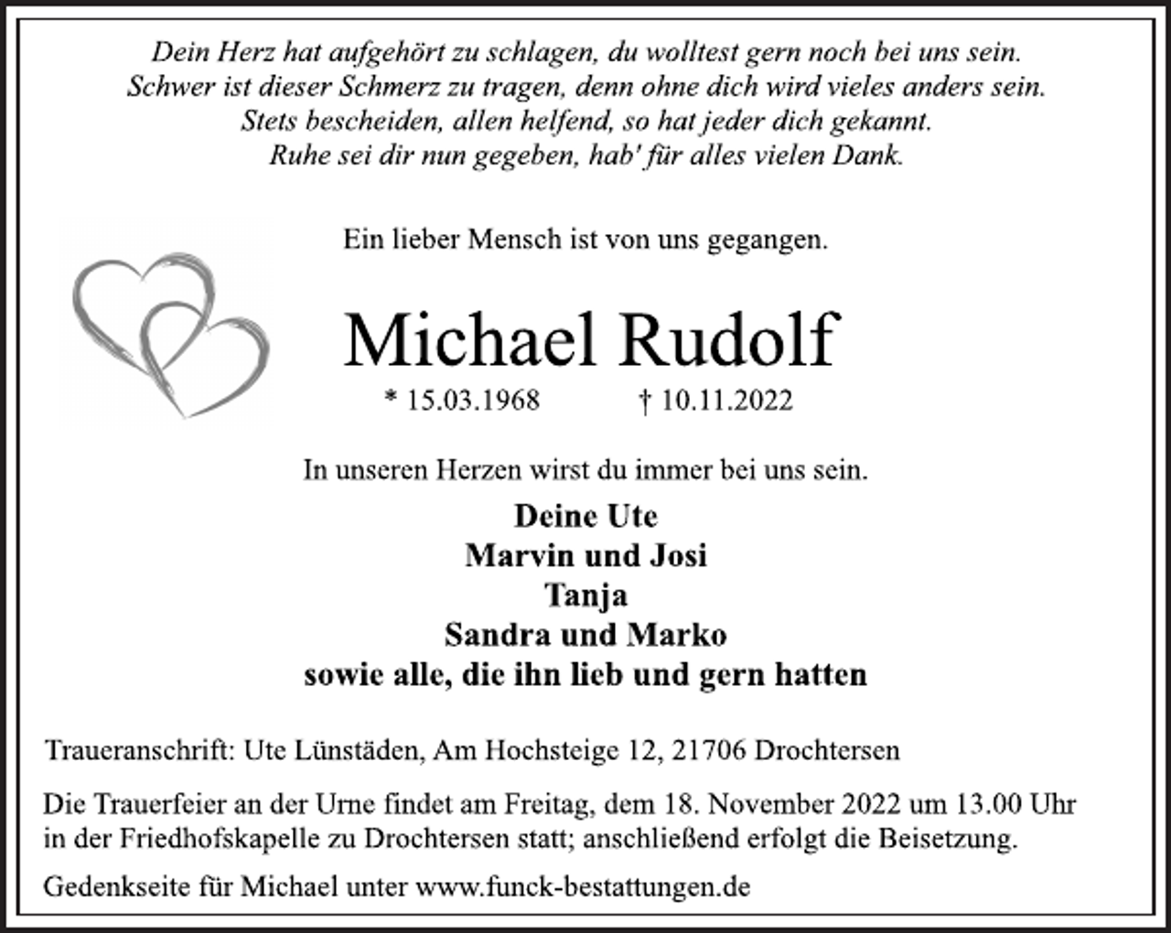 <p>Statt Karten<br />Dein Herz hat aufgehört zu schlagen, du wolltest gern noch bei uns sein.<br />Schwer ist dieser Schmerz zu tragen, denn ohne dich wird vieles anders sein.<br />Stets bescheiden, allen helfend, so hat jeder dich gekannt.<br />Ruhe sei dir nun gegeben, hab' für alles vielen Dank.<br />Ein lieber Mensch ist von uns gegangen.<br />Michael Rudolf<br />* 15.03.1968 † 10.11.2022<br />In unseren Herzen wirst du immer bei uns sein.<br />Deine Ute<br />Marvin und Josi<br />Tanja<br />Sandra und Marko<br />sowie alle, die ihn lieb und gern hatten<br />Traueranschrift: Ute Lünstäden, Am Hochsteige 12, 21706 Drochtersen<br />Die Trauerfeier an der Urne findet am Freitag, dem 18. November 2022 um 13.00 Uhr<br />in der Friedhofskapelle zu Drochtersen statt; anschließend erfolgt die Beisetzung.<br />Gedenkseite für Michael unter www.funck-bestattungen.de</p>