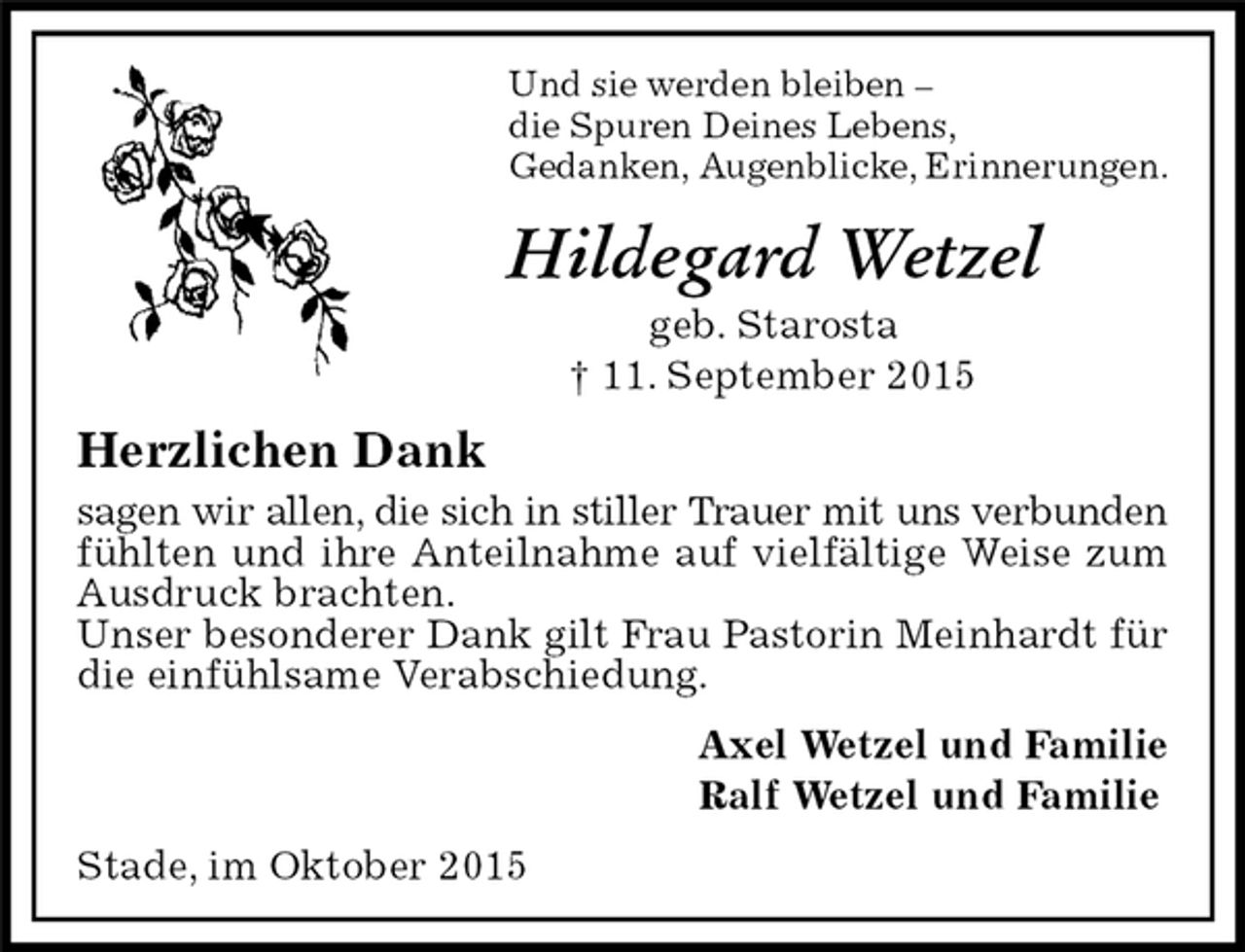 <p>Hildegard Wetzel<br />geb. Starosta<br />† 11. September 2015<br />Stade, im Oktober 2015<br />Und sie werden bleiben –<br />die Spuren Deines Lebens,<br />Gedanken, Augenblicke, Erinnerungen.<br />Herzlichen Dank<br />sagen wir allen, die sich in stiller Trauer mit uns verbunden<br />fühlten und ihre Anteilnahme auf vielfältige Weise zum Ausdruck brachten.<br />Unser besonderer Dank gilt Frau Pastorin Meinhardt für die einfühlsame Verabschiedung.<br />Axel Wetzel und Familie<br />Ralf Wetzel und Familie</p>