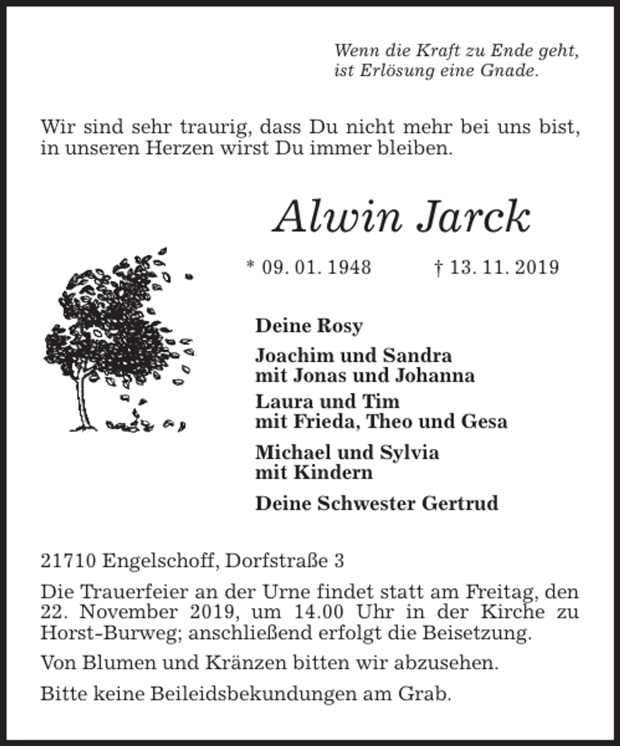 <p>Wenn die Kraft zu Ende geht,<br />ist Erlösung eine Gnade.<br />Wir sind sehr traurig, dass Du nicht mehr bei uns bist, in unseren Herzen wirst Du immer bleiben.<br />Alwin Jarck<br />* 09. 01. 1948 † 13. 11. 2019<br />Deine Rosy<br />Joachim und Sandra<br />mit Jonas und Johanna<br />Laura und Tim<br />mit Frieda, Theo und Gesa<br />Michael und Sylvia<br />mit Kindern<br />Deine Schwester Gertrud<br />21710 Engelschoff, Dorfstraße 3<br />Die Trauerfeier an der Urne findet statt am Freitag, den 22. November 2019, um 14.00 Uhr in der Kirche zu Horst-Burweg; anschließend erfolgt die Beisetzung.<br />Von Blumen und Kränzen bitten wir abzusehen.<br />Bitte keine Beileidsbekundungen am Grab.</p>
