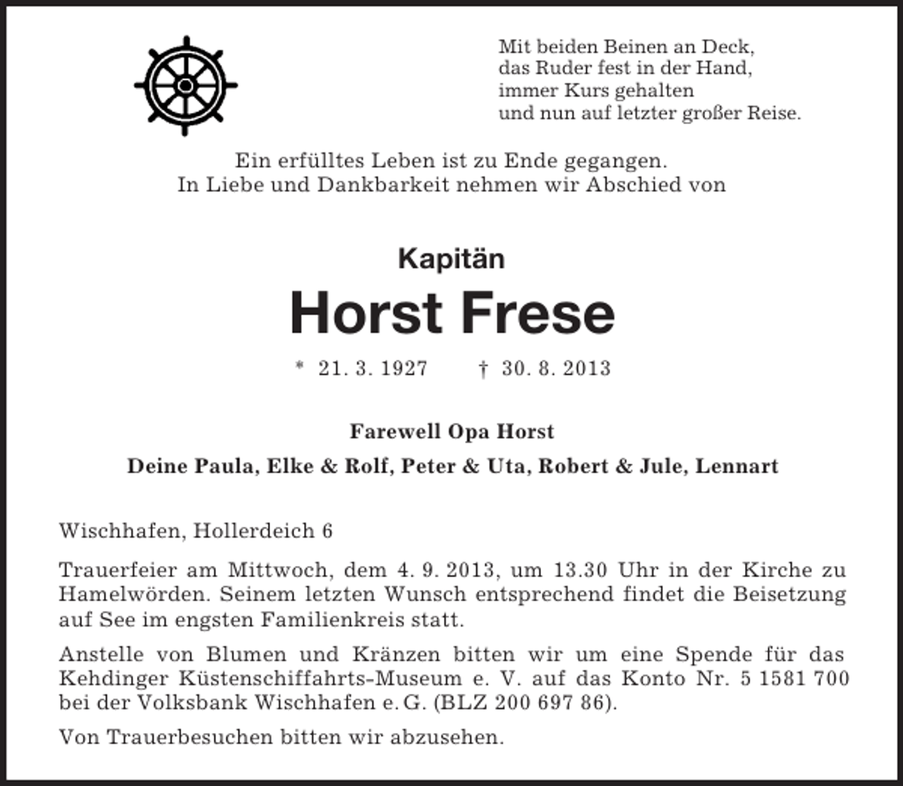 <p>Mit beiden Beinen an Deck,<br />das Ruder fest in der Hand,<br />immer Kurs gehalten<br />und nun auf letzter großer Reise.</p><p>Ein erfülltes Leben ist zu Ende gegangen.<br />In Liebe und Dankbarkeit nehmen wir Abschied von</p><p>Kapitän</p><p>Horst Frese<br />* 21. 3. 1927</p><p>† 30. 8. 2013</p><p>Farewell Opa Horst<br />Deine Paula, Elke &amp; Rolf, Peter &amp; Uta, Robert &amp; Jule, Lennart<br />Wischhafen, Hollerdeich 6<br />Trauerfeier am Mittwoch, dem 4. 9. 2013, um 13.30 Uhr in der Kirche zu<br />Hamelwörden. Seinem letzten Wunsch entsprechend findet die Beisetzung<br />auf See im engsten Familienkreis statt.<br />Anstelle von Blumen und Kränzen bitten wir um eine Spende für das<br />Kehdinger Küstenschiffahrts-Museum e. V. auf das Konto Nr. 5 1581 700<br />bei der Volksbank Wischhafen e. G. (BLZ 200 697 86).<br />Von Trauerbesuchen bitten wir abzusehen.</p>