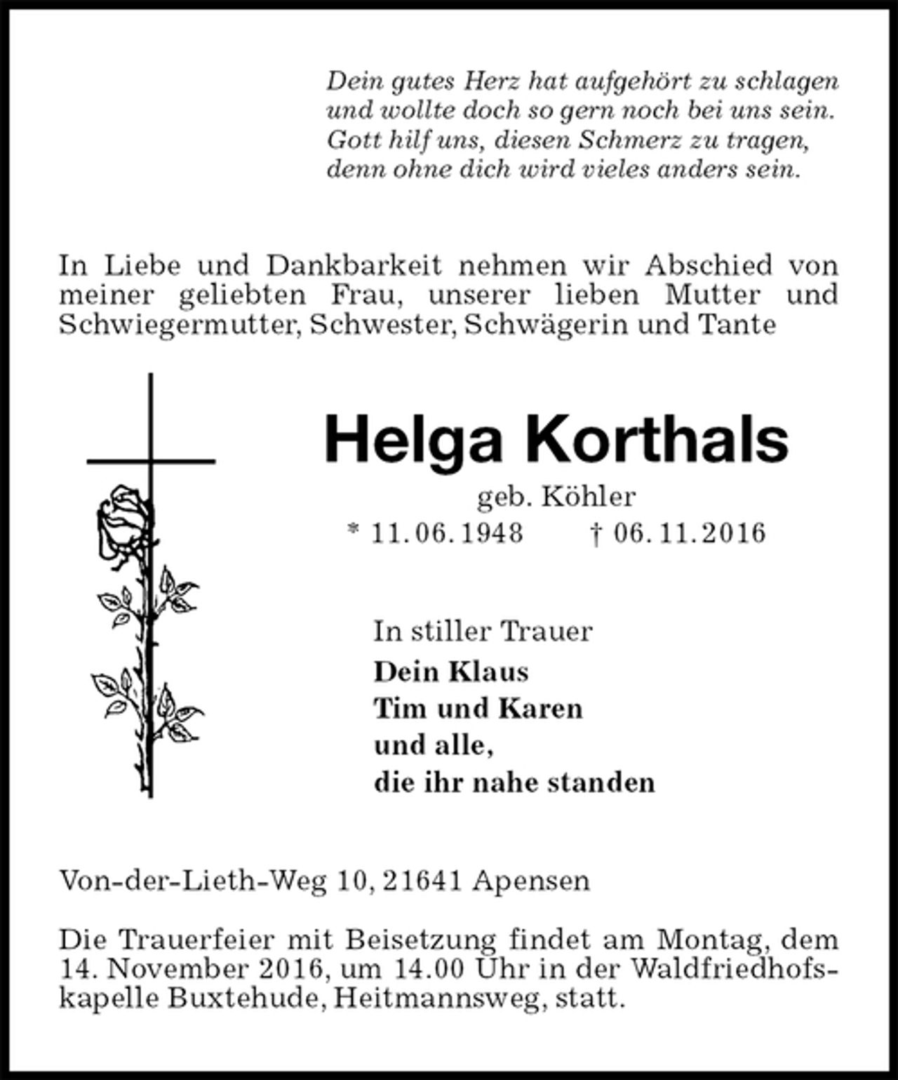 <p>Dein gutes Herz hat aufgehört zu schlagen<br />und wollte doch so gern noch bei uns sein.<br />Gott hilf uns, diesen Schmerz zu tragen,<br />denn ohne dich wird vieles anders sein.<br />In Liebe und Dankbarkeit nehmen wir Abschied von meiner geliebten Frau, unserer lieben Mutter und Schwiegermutter, Schwester, Schwägerin und Tante<br />Helga Korthals<br />geb. Köhler<br />* 11. 06. 1948 † 06. 11. 2016<br />In stiller Trauer<br />Dein Klaus<br />Tim und Karen<br />und alle,<br />die ihr nahe standen<br />Von-der-Lieth-Weg 10, 21641 Apensen</p><p>Die Trauerfeier mit Beisetzung findet am Montag, dem 14. November 2016, um 14.00 Uhr in der Waldfriedhofskapelle Buxtehude, Heitmannsweg, statt.</p>