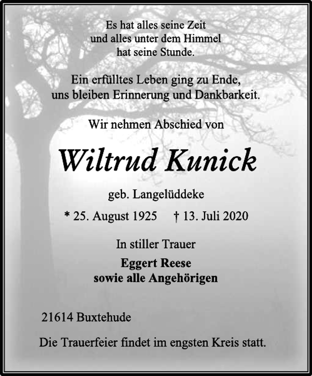 <p>Es hat alles seine Zeit<br />und alles unter dem Himmel<br />hat seine Stunde.<br />Ein erfülltes Leben ging zu Ende,<br />uns bleiben Erinnerung und Dankbarkeit.<br />Wir nehmen Abschied von<br />Wiltrud Kunick<br />geb. Langelüddeke<br />* 25. August 1925 † 13. Juli 2020<br />In stiller Trauer<br />Eggert Reese<br />sowie alle Angehörigen<br />21614 Buxtehude<br />Die Trauerfeier findet im engsten Kreis statt.</p>