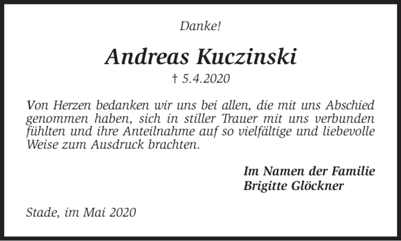 <p>Danke!<br />Andreas Kuczinski<br />† 5.4.2020<br />Von Herzen bedanken wir uns bei allen, die mit uns Abschied genommen haben, sich in stiller Trauer mit uns verbunden fühlten und ihre Anteilnahme auf so vielfältige und liebevolle Weise zum Ausdruck brachten.<br />Im Namen der Familie<br />Brigitte Glöckner<br />Stade, im Mai 2020</p>