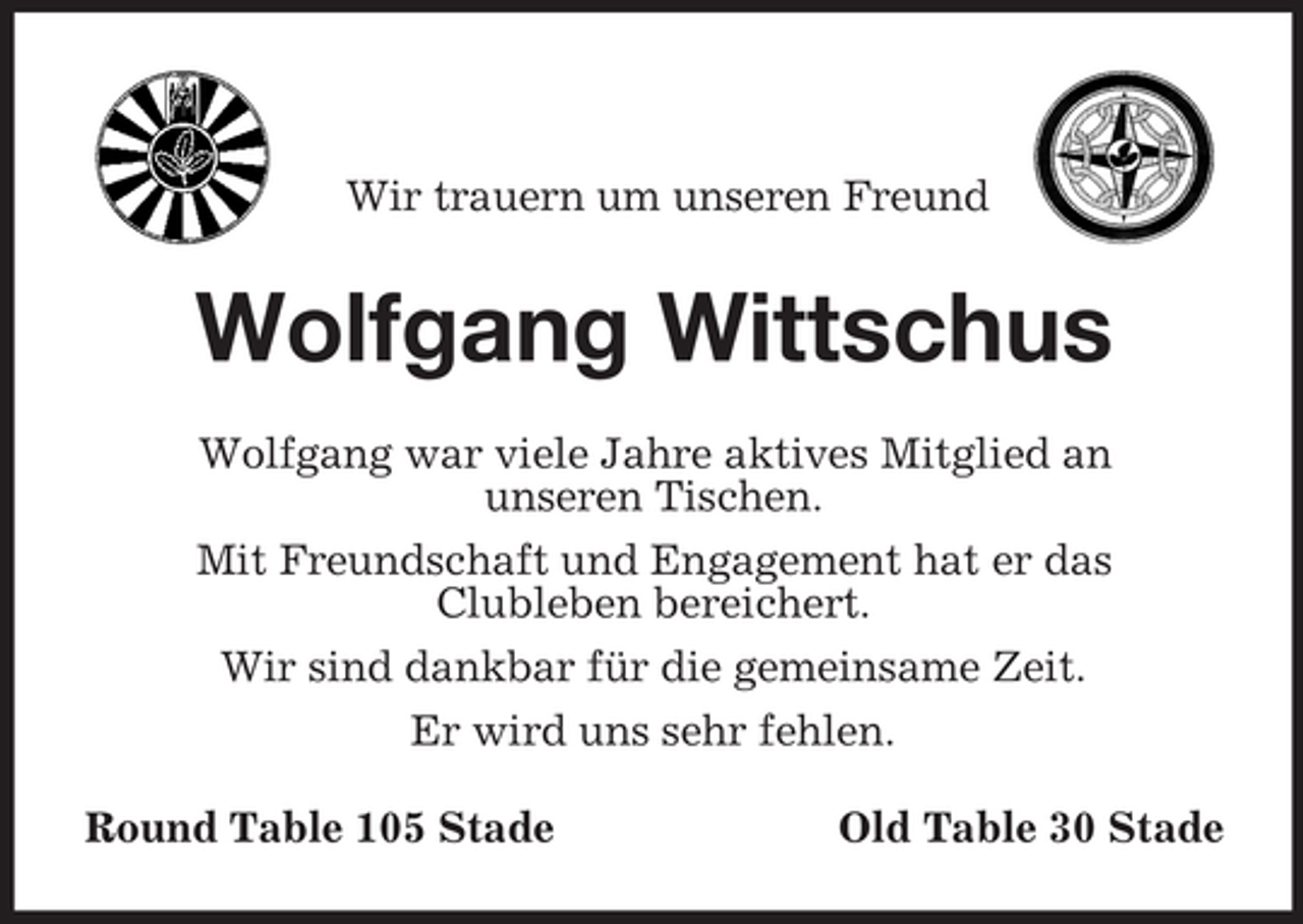 <p>Wir trauern um unseren Freund</p><p>Wolfgang Wittschus<br />Wolfgang war viele Jahre aktives Mitglied an<br />unseren Tischen.<br />Mit Freundschaft und Engagement hat er das<br />Clubleben bereichert.<br />Wir sind dankbar für die gemeinsame Zeit.<br />Er wird uns sehr fehlen.<br />Round Table 105 Stade</p><p>Old Table 30 Stade</p>