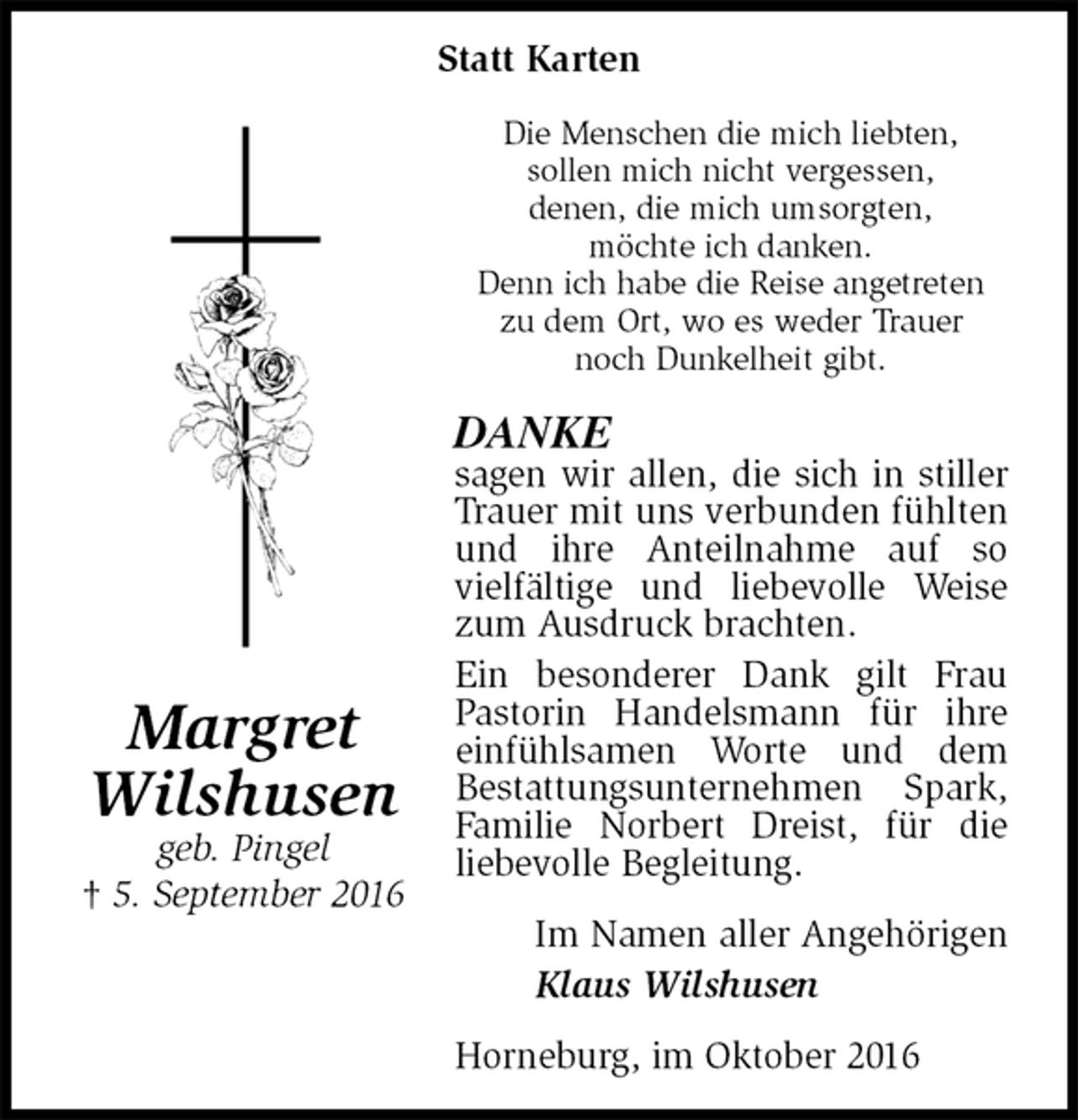 <p>Statt Karten<br />Die Menschen die mich liebten,<br />sollen mich nicht vergessen,<br />denen, die mich umsorgten,<br />möchte ich danken.<br />Denn ich habe die Reise angetreten<br />zu dem Ort, wo es weder Trauer<br />noch Dunkelheit gibt.<br />DANKE<br />sagen wir allen, die sich in stiller Trauer mit uns verbunden fühlten und ihre Anteilnahme auf so<br />vielfältige und liebevolle Weise zum Ausdruck brachten.<br />Ein besonderer Dank gilt Frau Pastorin Handelsmann für ihre einfühlsamen Worte und dem<br />Bestattungsunternehmen Spark, Familie Norbert Dreist, für die<br />liebevolle Begleitung.<br />Im Namen aller Angehörigen<br />Klaus Wilshusen<br />Horneburg, im Oktober 2016<br />Margret<br />Wilshusen<br />geb. Pingel<br />† 5. September 2016</p>