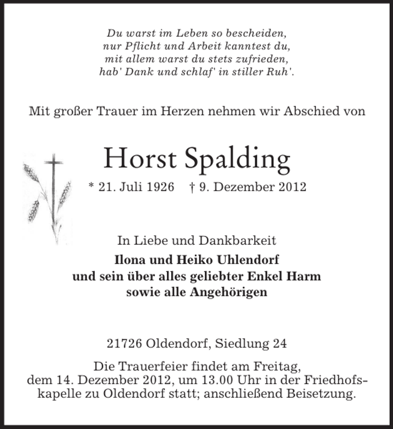 <p>Du warst im Leben so bescheiden,<br />nur Pflicht und Arbeit kanntest du,<br />mit allem warst du stets zufrieden,<br />hab' Dank und schlaf' in stiller Ruh'.</p><p>Mit großer Trauer im Herzen nehmen wir Abschied von</p><p>Horst Spalding<br />* 21. Juli 1926</p><p>† 9. Dezember 2012</p><p>In Liebe und Dankbarkeit<br />Ilona und Heiko Uhlendorf<br />und sein über alles geliebter Enkel Harm<br />sowie alle Angehörigen</p><p>21726 Oldendorf, Siedlung 24<br />Die Trauerfeier findet am Freitag,<br />dem 14. Dezember 2012, um 13.00 Uhr in der Friedhofskapelle zu Oldendorf statt; anschließend Beisetzung.</p>