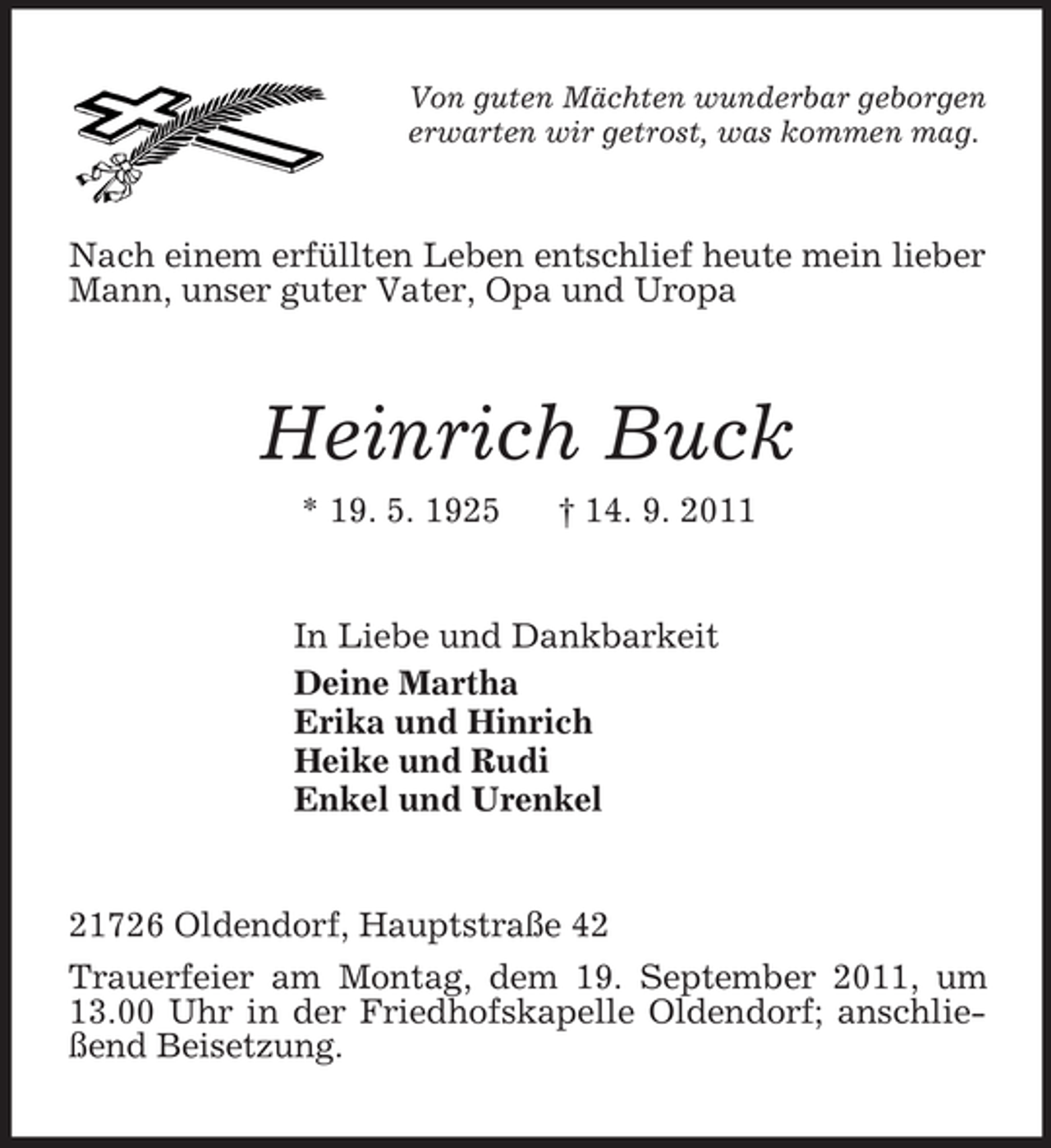 <p>Von guten Mächten wunderbar geborgen<br />erwarten wir getrost, was kommen mag.<br />Nach einem erfüllten Leben entschlief heute mein lieber Mann, unser guter Vater, Opa und Uropa<br />Heinrich Buck<br />* 19. 5. 1925 † 14. 9. 2011<br />In Liebe und Dankbarkeit<br />Deine Martha<br />Erika und Hinrich<br />Heike und Rudi<br />Enkel und Urenkel<br />21726 Oldendorf, Hauptstraße 42<br />Trauerfeier am Montag, dem 19. September 2011, um 13.00 Uhr in der Friedhofskapelle Oldendorf; anschließend Beisetzung.</p>