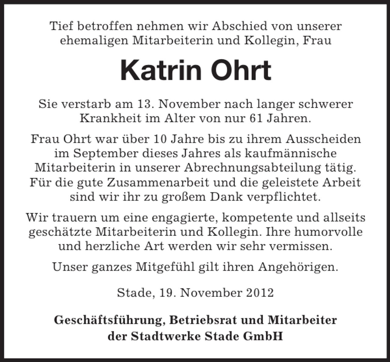<p>Tief betroffen nehmen wir Abschied von unserer<br />ehemaligen Mitarbeiterin und Kollegin, Frau</p><p>Katrin Ohrt<br />Sie verstarb am 13. November nach langer schwerer<br />Krankheit im Alter von nur 61 Jahren.<br />Frau Ohrt war über 10 Jahre bis zu ihrem Ausscheiden<br />im September dieses Jahres als kaufmännische<br />Mitarbeiterin in unserer Abrechnungsabteilung tätig.<br />Für die gute Zusammenarbeit und die geleistete Arbeit<br />sind wir ihr zu großem Dank verpflichtet.<br />Wir trauern um eine engagierte, kompetente und allseits<br />geschätzte Mitarbeiterin und Kollegin. Ihre humorvolle<br />und herzliche Art werden wir sehr vermissen.<br />Unser ganzes Mitgefühl gilt ihren Angehörigen.<br />Stade, 19. November 2012<br />Geschäftsführung, Betriebsrat und Mitarbeiter<br />der Stadtwerke Stade GmbH</p>