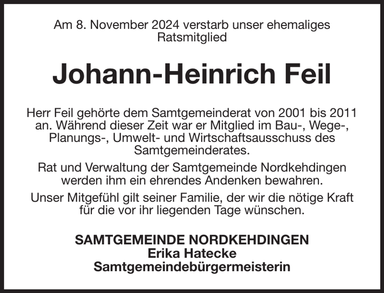 <p>Am 8. November 2024 verstarb unser ehemaliges<br />Ratsmitglied<br />Johann-Heinrich Feil<br />Herr Feil gehörte dem Samtgemeinderat von 2001 bis 2011 an. Während dieser Zeit war er Mitglied im Bau-, Wege-, Planungs-, Umwelt- und Wirtschaftsausschuss des<br />Samtgemeinderates.<br />Rat und Verwaltung der Samtgemeinde Nordkehdingen werden ihm ein ehrendes Andenken bewahren.<br />Unser Mitgefühl gilt seiner Familie, der wir die nötige Kraft für die vor ihr liegenden Tage wünschen.<br />SAMTGEMEINDE NORDKEHDINGEN<br />Erika Hatecke<br />Samtgemeindebürgermeisterin</p>
