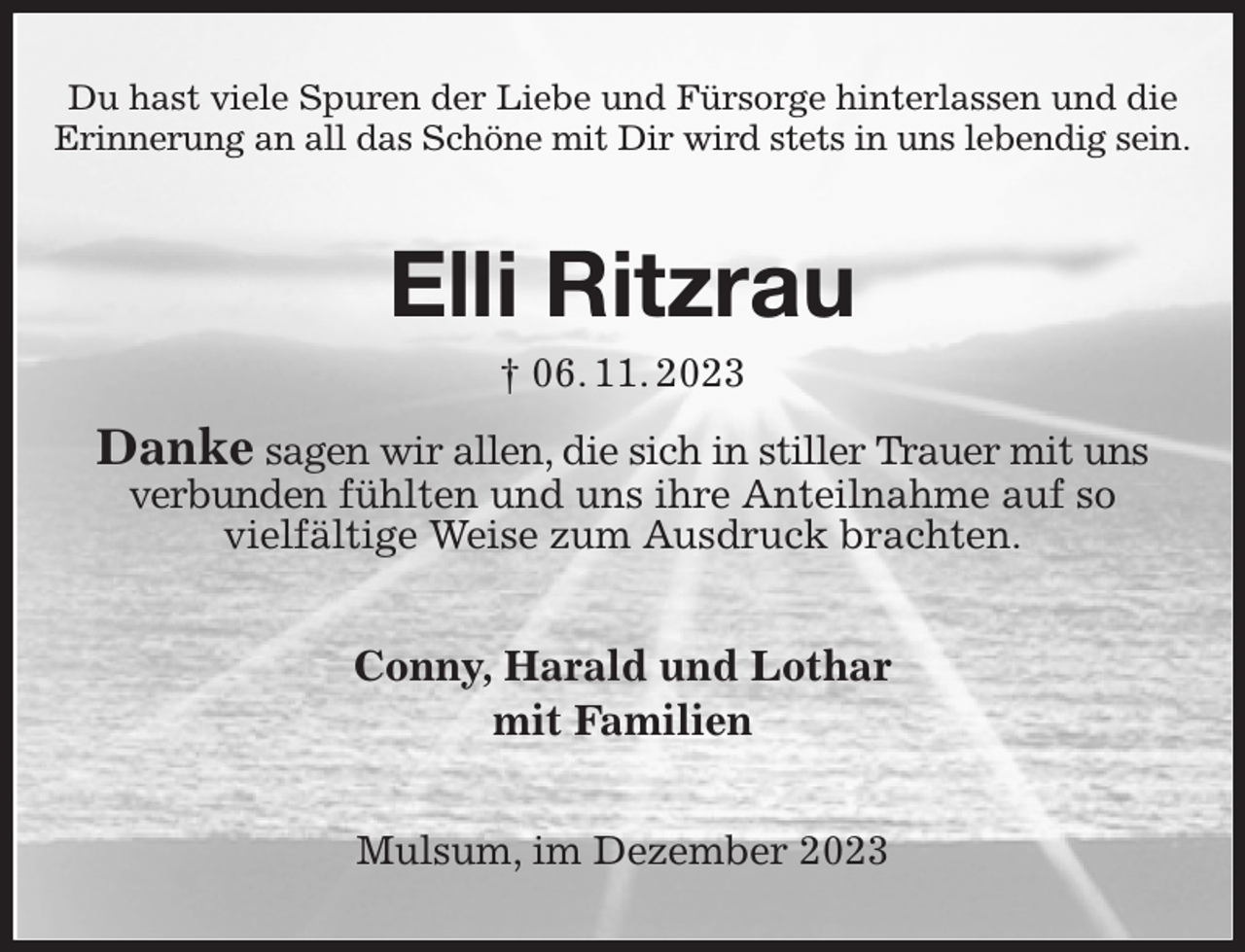 <p>Du hast viele Spuren der Liebe und Fürsorge hinterlassen und die Erinnerung an all das Schöne mit Dir wird stets in uns lebendig sein.</p><p>Elli Ritzrau<br />† 06. 11. 2023</p><p>Danke sagen wir allen, die sich in stiller Trauer mit uns verbunden fühlten und uns ihre Anteilnahme auf so<br />vielfältige Weise zum Ausdruck brachten.<br />Conny, Harald und Lothar<br />mit Familien<br />Mulsum, im Dezember 2023</p>