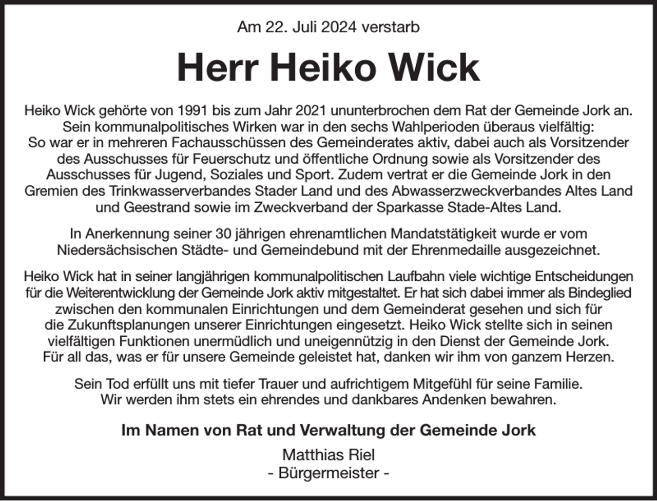 <p>Am 22. Juli 2024 verstarb<br />Herr Heiko Wick<br />Heiko Wick gehörte von 1991 bis zum Jahr 2021 ununterbrochen dem Rat der Gemeinde Jork an. Sein kommunalpolitisches Wirken war in den sechs Wahlperioden überaus vielfältig:<br />So war er in mehreren Fachausschüssen des Gemeinderates aktiv, dabei auch als Vorsitzender des Ausschusses für Feuerschutz und öffentliche Ordnung sowie als Vorsitzender des<br />Ausschusses für Jugend, Soziales und Sport. Zudem vertrat er die Gemeinde Jork in den<br />Gremien des Trinkwasserverbandes Stader Land und des Abwasserzweckverbandes Altes Land<br />und Geestrand sowie im Zweckverband der Sparkasse Stade-Altes Land.<br />In Anerkennung seiner 30 jährigen ehrenamtlichen Mandatstätigkeit wurde er vom<br />Niedersächsischen Städte- und Gemeindebund mit der Ehrenmedaille ausgezeichnet.<br />Heiko Wick hat in seiner langjährigen kommunalpolitischen Laufbahn viele wichtige Entscheidungen<br />für die Weiterentwicklung der Gemeinde Jork aktiv mitgestaltet. Er hat sich dabei immer als Bindeglied zwischen den kommunalen Einrichtungen und dem Gemeinderat gesehen und sich für<br />die Zukunftsplanungen unserer Einrichtungen eingesetzt. Heiko Wick stellte sich in seinen<br />vielfältigen Funktionen unermüdlich und uneigennützig in den Dienst der Gemeinde Jork.<br />Für all das, was er für unsere Gemeinde geleistet hat, danken wir ihm von ganzem Herzen.<br />Sein Tod erfüllt uns mit tiefer Trauer und aufrichtigem Mitgefühl für seine Familie.<br />Wir werden ihm stets ein ehrendes und dankbares Andenken bewahren.<br />Im Namen von Rat und Verwaltung der Gemeinde Jork<br />Matthias Riel<br />- Bürgermeister -</p>