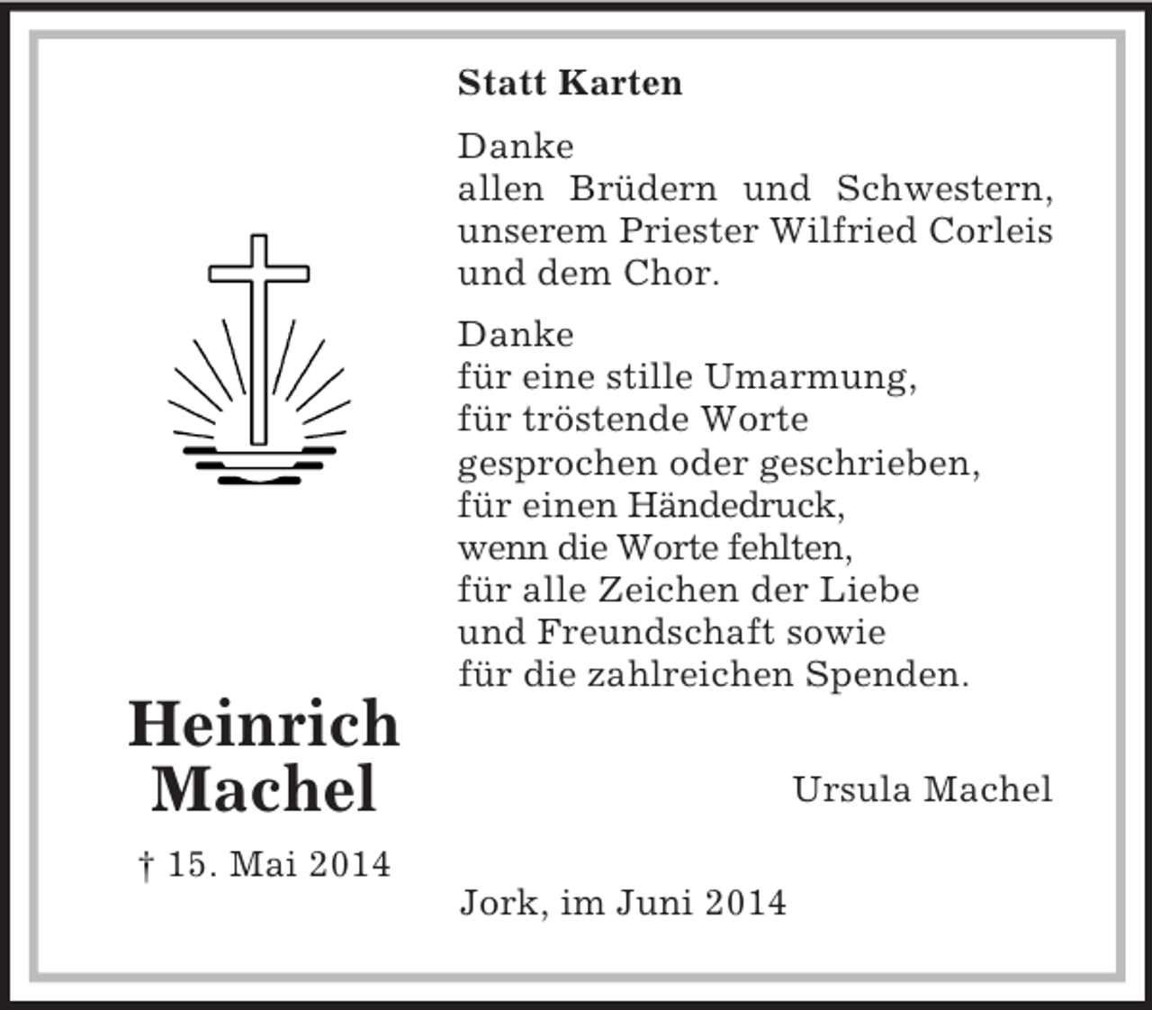 <p>Statt Karten<br />Heinrich<br />Machel</p><p>† 15. Mai 2014</p><p>Danke<br />allen Brüdern und Schwestern, unserem Priester Wilfried Corleis und dem Chor.<br />Danke<br />für eine stille Umarmung,<br />für tröstende Worte<br />gesprochen oder geschrieben,<br />für einen Händedruck,<br />wenn die Worte fehlten,<br />für alle Zeichen der Liebe<br />und Freundschaft sowie<br />für die zahlreichen Spenden.</p><p>Ursula Machel</p><p>Jork, im Juni 2014</p>
