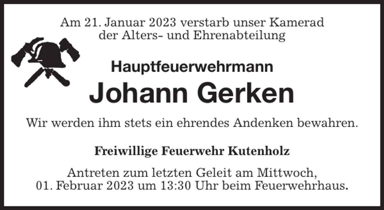 <p>Am 21. Januar 2023 verstarb unser Kamerad<br />der Alters- und Ehrenabteilung<br />Hauptfeuerwehrmann</p><p>Johann Gerken<br />Wir werden ihm stets ein ehrendes Andenken bewahren.<br />Freiwillige Feuerwehr Kutenholz</p><p>Antreten zum letzten Geleit am Mittwoch,<br />01. Februar 2023 um 13:30 Uhr beim Feuerwehrhaus.</p>