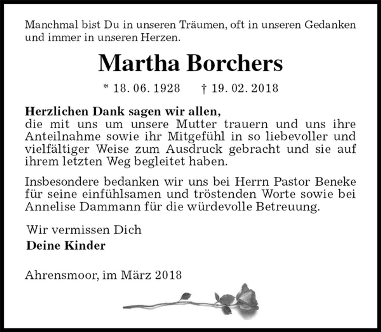 <p>Manchmal bist Du in unseren Träumen, oft in unseren Gedanken und immer in unseren Herzen.<br />Martha Borchers<br />* 18. 06. 1928 † 19. 02. 2018<br />Herzlichen Dank sagen wir allen,<br />die mit uns um unsere Mutter trauern und uns ihre<br />Anteilnahme sowie ihr Mitgefühl in so liebevoller und vielfältiger Weise zum Ausdruck gebracht und sie auf ihrem letzten Weg begleitet haben.<br />Insbesondere bedanken wir uns bei Herrn Pastor Beneke für seine einfühlsamen und tröstenden Worte sowie bei Annelise Dammann für die würdevolle Betreuung.<br />Wir vermissen Dich<br />Deine Kinder</p><p>Ahrensmoor, im März 2018</p>