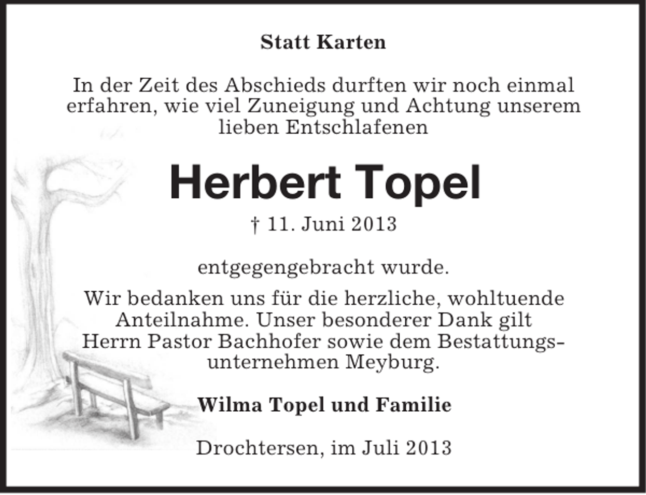 <p>Statt Karten<br />In der Zeit des Abschieds durften wir noch einmal<br />erfahren, wie viel Zuneigung und Achtung unserem<br />lieben Entschlafenen</p><p>Herbert Topel<br />† 11. Juni 2013<br />entgegengebracht wurde.<br />Wir bedanken uns für die herzliche, wohltuende<br />Anteilnahme. Unser besonderer Dank gilt<br />Herrn Pastor Bachhofer sowie dem Bestattungsunternehmen Meyburg.<br />Wilma Topel und Familie<br />Drochtersen, im Juli 2013</p>