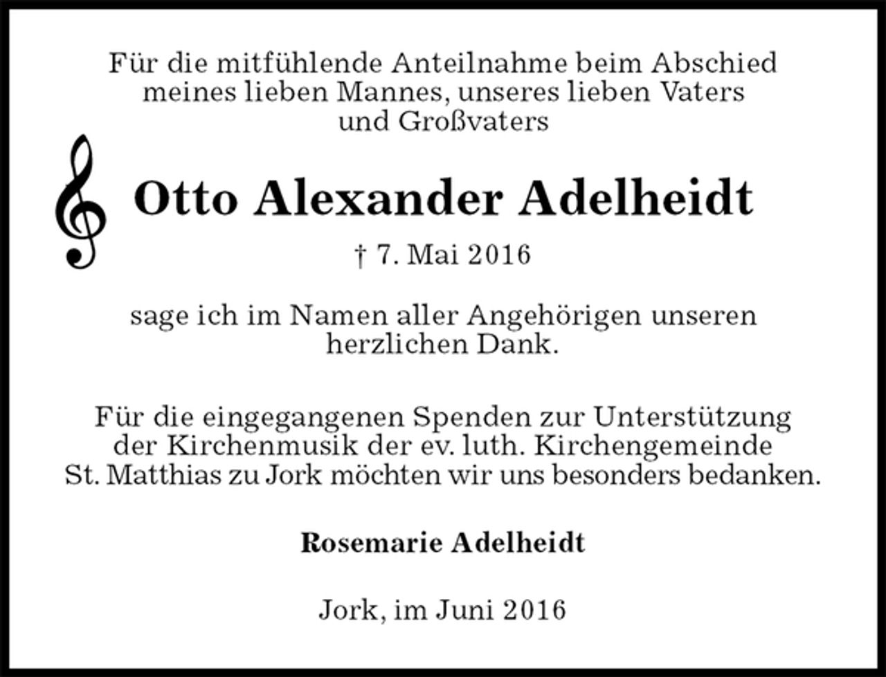 <p>Für die mitfühlende Anteilnahme beim Abschied<br />meines lieben Mannes, unseres lieben Vaters<br />und Großvaters<br />Otto Alexander Adelheidt<br />† 7. Mai 2016<br />sage ich im Namen aller Angehörigen unseren<br />herzlichen Dank.</p><p>Für die eingegangenen Spenden zur Unterstützung<br />der Kirchenmusik der ev. luth. Kirchengemeinde<br />St. Matthias zu Jork möchten wir uns besonders bedanken.<br />Rosemarie Adelheidt<br />Jork, im Juni 2016</p>