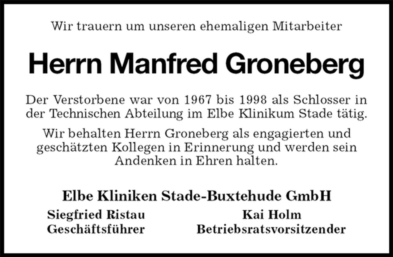 <p>Wir trauern um unseren ehemaligen Mitarbeiter<br />Herrn Manfred Groneberg<br />Der Verstorbene war von 1967 bis 1998 als Schlosser in<br />der Technischen Abteilung im Elbe Klinikum Stade tätig.<br />Wir behalten Herrn Groneberg als engagierten und<br />geschätzten Kollegen in Erinnerung und werden sein Andenken in Ehren halten.<br />Elbe Kliniken Stade-Buxtehude GmbH<br />Siegfried Ristau Kai Holm<br />Geschäftsführer Betriebsratsvorsitzender</p>