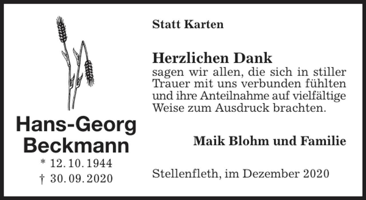 <p>Statt Karten<br />Herzlichen Dank<br />sagen wir allen, die sich in stiller Trauer mit uns verbunden fühlten und ihre Anteilnahme auf vielfältige<br />Weise zum Ausdruck brachten.<br />Maik Blohm und Familie<br />Stellenfleth, im Dezember 2020<br />Hans-Georg<br />Beckmann<br />* 12. 10. 1944<br />† 30. 09. 2020</p>