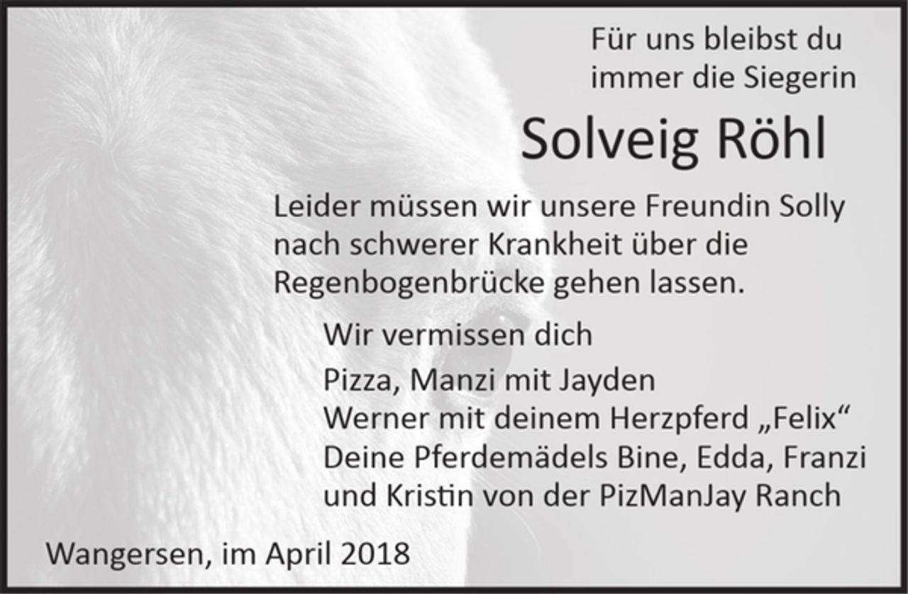 <p>Für uns bleibst du<br />immer die Siegerin<br />Solveig Röhl<br />Leider müssen wir unsere Freundin Solly nach schwerer Krankheit über die Regenbogenbrücke gehen lassen.<br />Wir vermissen dich<br />Pizza, Manzi mit Jayden<br />Werner mit deinem Herzpferd „Felix“<br />Deine Pferdemädels Bine, Edda, Franzi<br />und Kristin von der PizManJay Ranch<br />Wangersen, im April 2018</p>