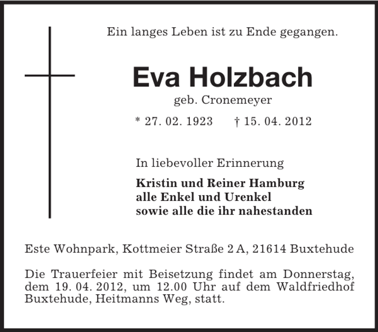 <p>Ein langes Leben ist zu Ende gegangen.<br />Eva Holzbach<br />geb. Cronemeyer<br />* 27. 02. 1923 † 15. 04. 2012<br />In liebevoller Erinnerung<br />Kristin und Reiner Hamburg<br />alle Enkel und Urenkel<br />sowie alle die ihr nahestanden<br />Este Wohnpark, Kottmeier Straße 2 A, 21614 Buxtehude</p><p>Die Trauerfeier mit Beisetzung findet am Donnerstag, dem 19. 04. 2012, um 12.00 Uhr auf dem Waldfriedhof Buxtehude, Heitmanns Weg, statt.</p>