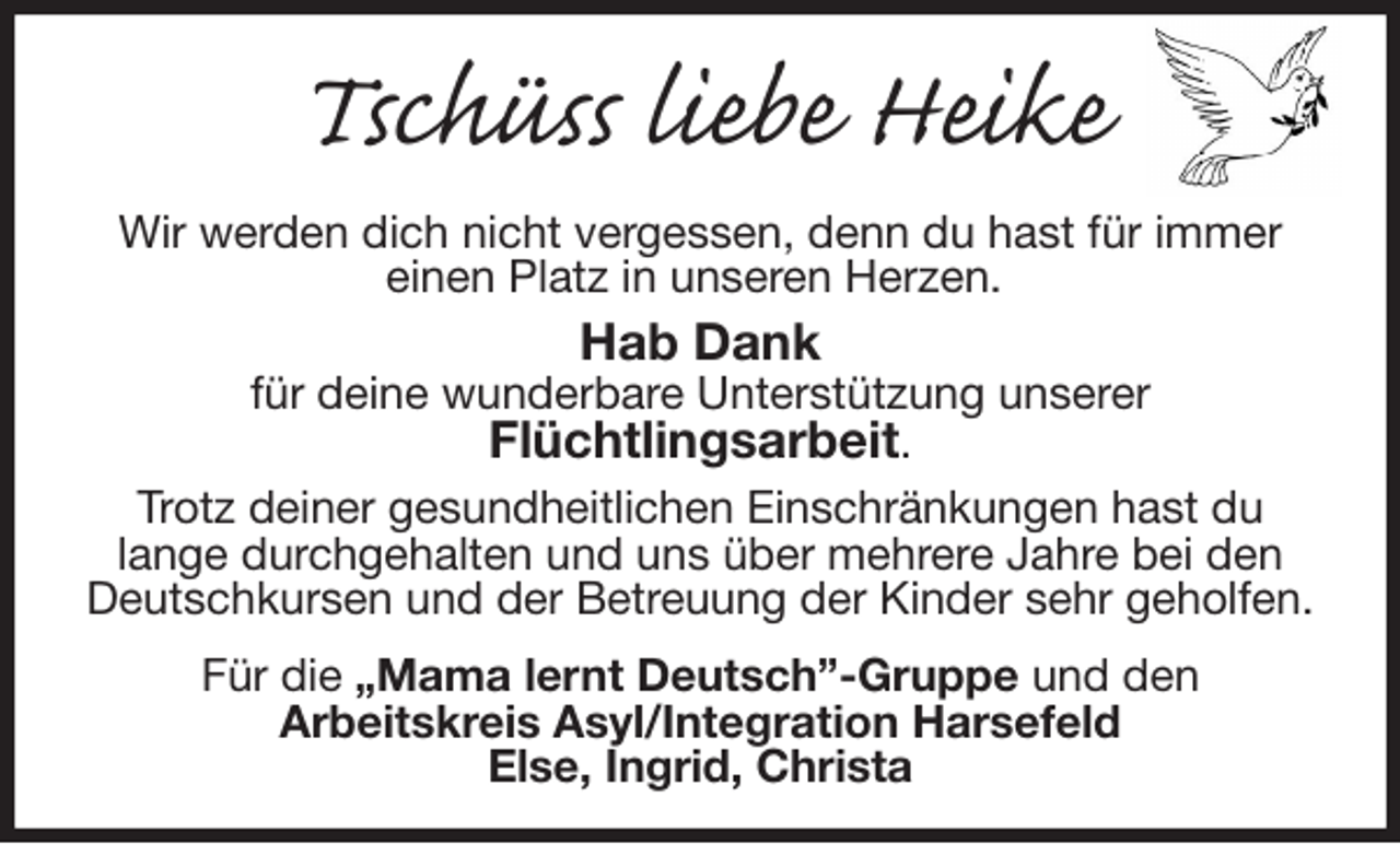 <p>Tschüss liebe Heike<br />Wir werden dich nicht vergessen, denn du hast für immer<br />einen Platz in unseren Herzen.<br />Hab Dank<br />für deine wunderbare Unterstützung unserer<br />Flüchtlingsarbeit.<br />Trotz deiner gesundheitlichen Einschränkungen hast du<br />lange durchgehalten und uns über mehrere Jahre bei den Deutschkursen und der Betreuung der Kinder sehr geholfen.<br />Für die „Mama lernt Deutsch”-Gruppe und den<br />Arbeitskreis Asyl/Integration Harsefeld<br />Else, Ingrid, Christa</p>