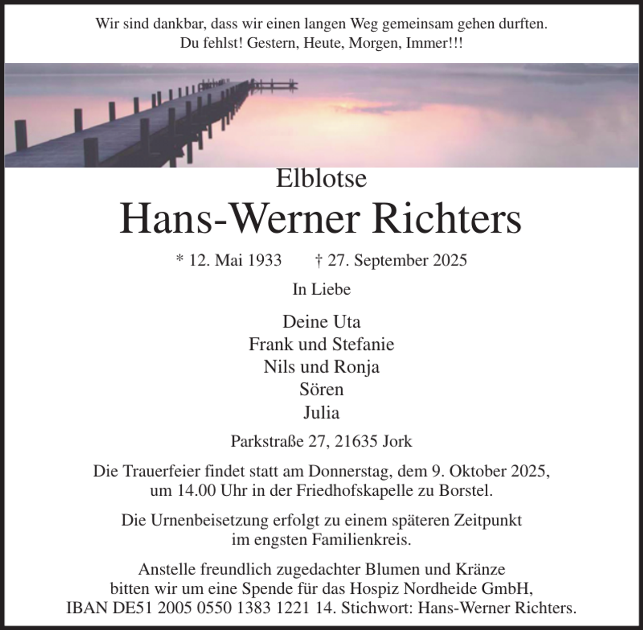 <p>Wir sind dankbar, dass wir einen langen Weg gemeinsam gehen durften.<br />Du fehlst! Gestern, Heute, Morgen, Immer!!!</p><p>Elblotse<br />Hans-Werner Richters<br />* 12. Mai 1933 † 27. September 2025<br />In Liebe<br />Deine Uta<br />Frank und Stefanie<br />Nils und Ronja<br />Sören<br />Julia<br />Parkstraße 27, 21635 Jork<br />Die Trauerfeier findet statt am Donnerstag, dem 9. Oktober 2025,<br />um 14.00 Uhr in der Friedhofskapelle zu Borstel.<br />Die Urnenbeisetzung erfolgt zu einem späteren Zeitpunkt<br />im engsten Familienkreis.<br />Anstelle freundlich zugedachter Blumen und Kränze<br />bitten wir um eine Spende für das Hospiz Nordheide GmbH,<br />IBAN DE51 2005 0550 1383 1221 14. Stichwort: Hans-Werner Richters.</p>