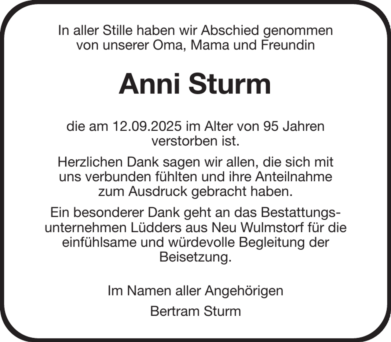 <p>In aller Stille haben wir Abschied genommen<br />von unserer Oma, Mama und Freundin<br />Anni Sturm<br />die am 12.09.2025 im Alter von 95 Jahren<br />verstorben ist.<br />Herzlichen Dank sagen wir allen, die sich mit<br />uns verbunden fühlten und ihre Anteilnahme<br />zum Ausdruck gebracht haben.<br />Ein besonderer Dank geht an das Bestattungs-<br />unternehmen Lüdders aus Neu Wulmstorf für die<br />einfühlsame und würdevolle Begleitung der<br />Beisetzung.<br />Im Namen aller Angehörigen<br />Bertram Sturm</p>