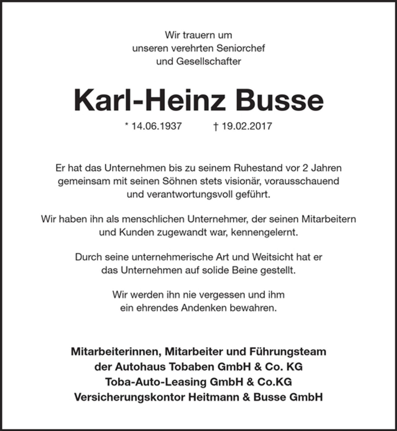 <p>Wir trauern um<br />unseren ehemaligen verehrten Seniorchef<br />und Gesellschafter</p><p>Karl-Heinz Busse<br />* 14.06.1937 + 19.02.2017</p><p>Er hat das Unternehmen bis zu seinem Ruhestand vor 2 Jahren gemeinsam mit seinem Sohn stets visionär, vorausschauend und verantwortungsvoll geführt.</p><p>Wir haben ihn als menschlichen Unternehmer, der seinen Mitarbeitern und Kunden zugewandt war, kennengelernt.</p><p>Durch seine unternehmerische Art und Weitsicht hat er das Unternehmen auf solide Beine gestellt.</p><p>Wir werden ihn nie vergessen und ihm ein ehrendes Andenken bewahren.</p><p>Mitarbeiter und Geschäftsführung<br />der Autohaus Tobaben GmbH &amp; Co. KG</p>