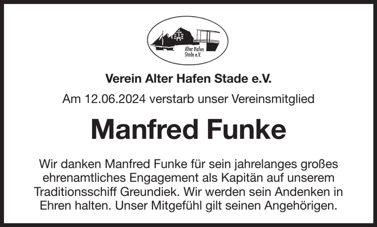 <p>Verein Alter Hafen Stade e.V.<br />Am 12.06.2024 verstarb unser Vereinsmitglied<br />Manfred Funke<br />Wir danken Manfred Funke für sein jahrelanges großes<br />ehrenamtliches Engagement als Kapitän auf unserem<br />Traditionsschiff Greundiek. Wir werden sein Andenken in<br />Ehren halten. Unser Mitgefühl gilt seinen Angehörigen.</p>