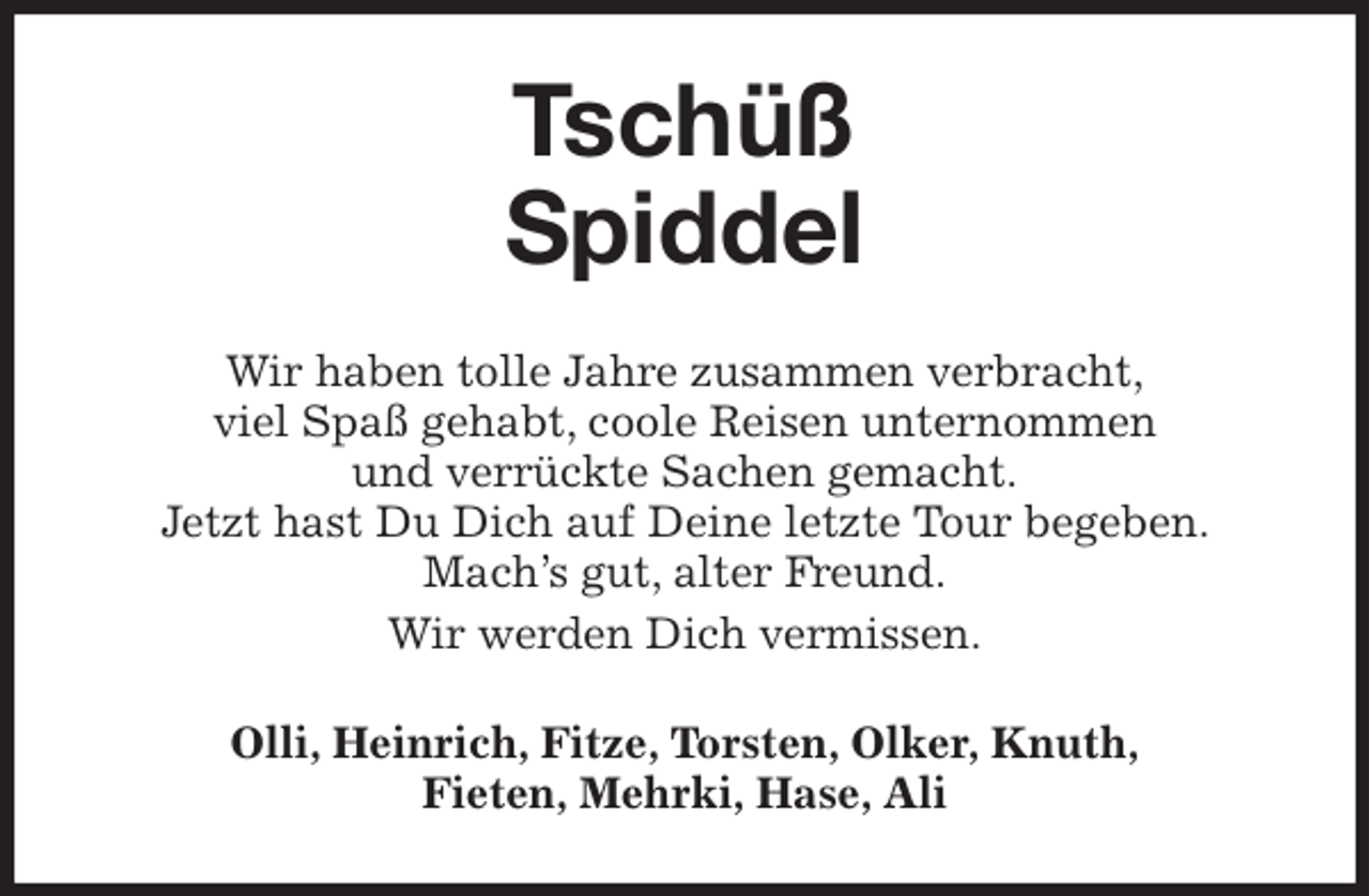 <p>Tschüß</p>
<p>Spiddel<br />Wir haben tolle Jahre zusammen verbracht,<br />viel Spaß gehabt, coole Reisen unternommen<br />und verrückte Sachen gemacht.<br />Jetzt hast Du Dich auf Deine letzte Tour begeben. Mach's gut, alter Freund.<br />Wir werden Dich vermissen.<br />Olli, Heinrich, Fitze, Torsten, Olker, Knuth,<br />Fieten, Mehrki, Hase, Ali</p>