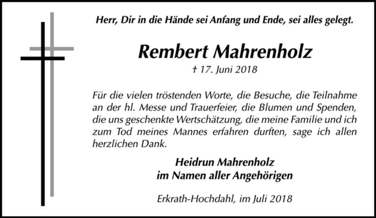 <p>Herr, Dir in die Hände sei Anfang und Ende, sei alles gelegt.<br />Rembert Mahrenholz<br />† 17. Juni 2018<br />Für die vielen tröstenden Worte, die Besuche, die Teilnahme<br />an der hl. Messe und Trauerfeier, die Blumen und Spenden,<br />die uns geschenkte Wertschätzung, die meine Familie und ich<br />zum Tod meines Mannes erfahren durften, sage ich allen<br />herzlichen Dank.<br />Heidrun Mahrenholz<br />im Namen aller Angehörigen<br />Erkrath-Hochdahl, im Juli 2018</p>