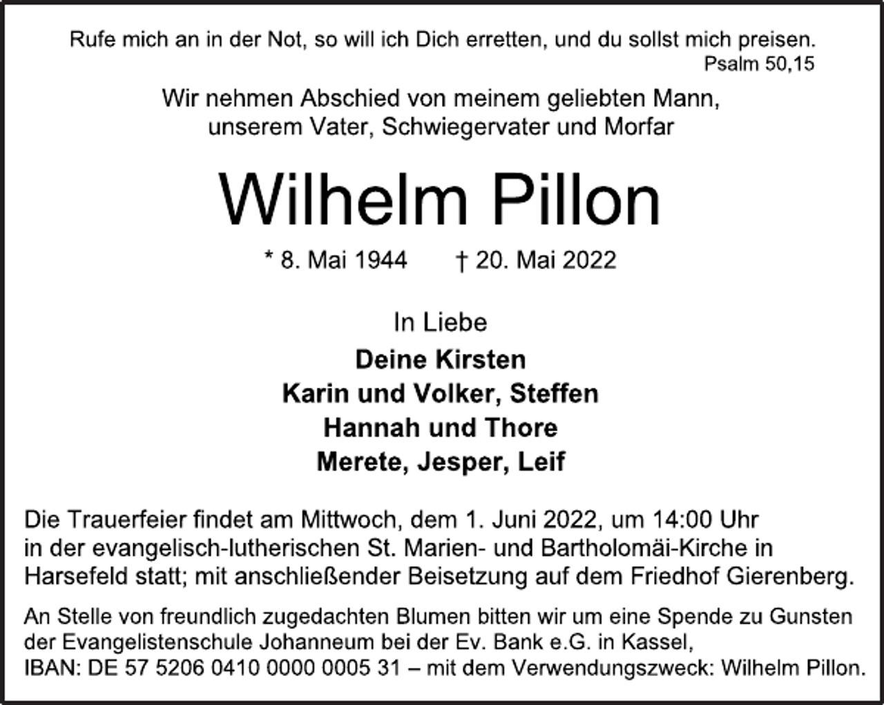 <p>Rufe mich an in der Not, so will ich Dich erretten, und du sollst mich preisen.<br />Psalm 50,15<br />Wir nehmen Abschied von meinem geliebten Mann,<br />unserem Vater, Schwiegervater und Morfar<br />Wilhelm Pillon<br />* 8. Mai 1944 † 20. Mai 2022<br />In Liebe<br />Deine Kirsten<br />Karin und Volker, Steffen<br />Hannah und Thore<br />Merete, Jesper, Leif<br />Die Trauerfeier findet am Mittwoch, dem 1. Juni 2022, um 14:00 Uhr<br />in der evangelisch-lutherischen St. Marien- und Bartholomäi-Kirche in<br />Harsefeld statt; mit anschließender Beisetzung auf dem Friedhof Gierenberg.<br />An Stelle von freundlich zugedachten Blumen bitten wir um eine Spende zu Gunsten<br />der Evangelistenschule Johanneum bei der Ev. Bank e.G. in Kassel,<br />IBAN: DE 57 5206 0410 0000 0005 31 - mit dem Verwendungszweck: Wilhelm Pillon.</p>