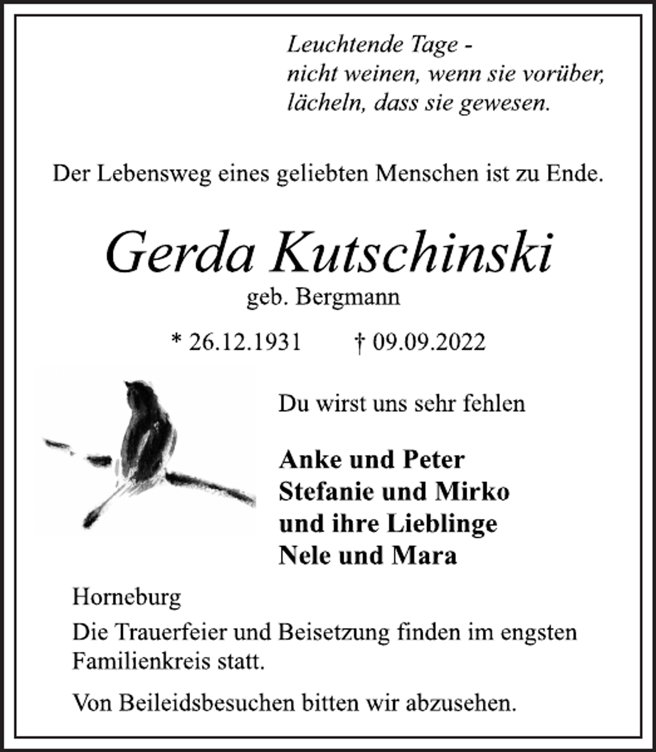 <p>Leuchtende Tage -<br />nicht weinen, wenn sie vorüber,<br />lächeln, dass sie gewesen.<br />Der Lebensweg eines geliebten Menschen ist zu Ende.<br />Gerda Kutschinski<br />geb. Bergmann<br />* 26.12.1931 † 09.09.2022<br />Du wirst uns sehr fehlen<br />Anke und Peter<br />Stefanie und Mirko<br />und ihre Lieblinge<br />Nele und Mara<br />Die Trauerfeier und Beisetzung finden im engsten<br />Familienkreis statt.<br />Von Beileidsbesuchen bitten wir abzusehen.<br />Horneburg</p>