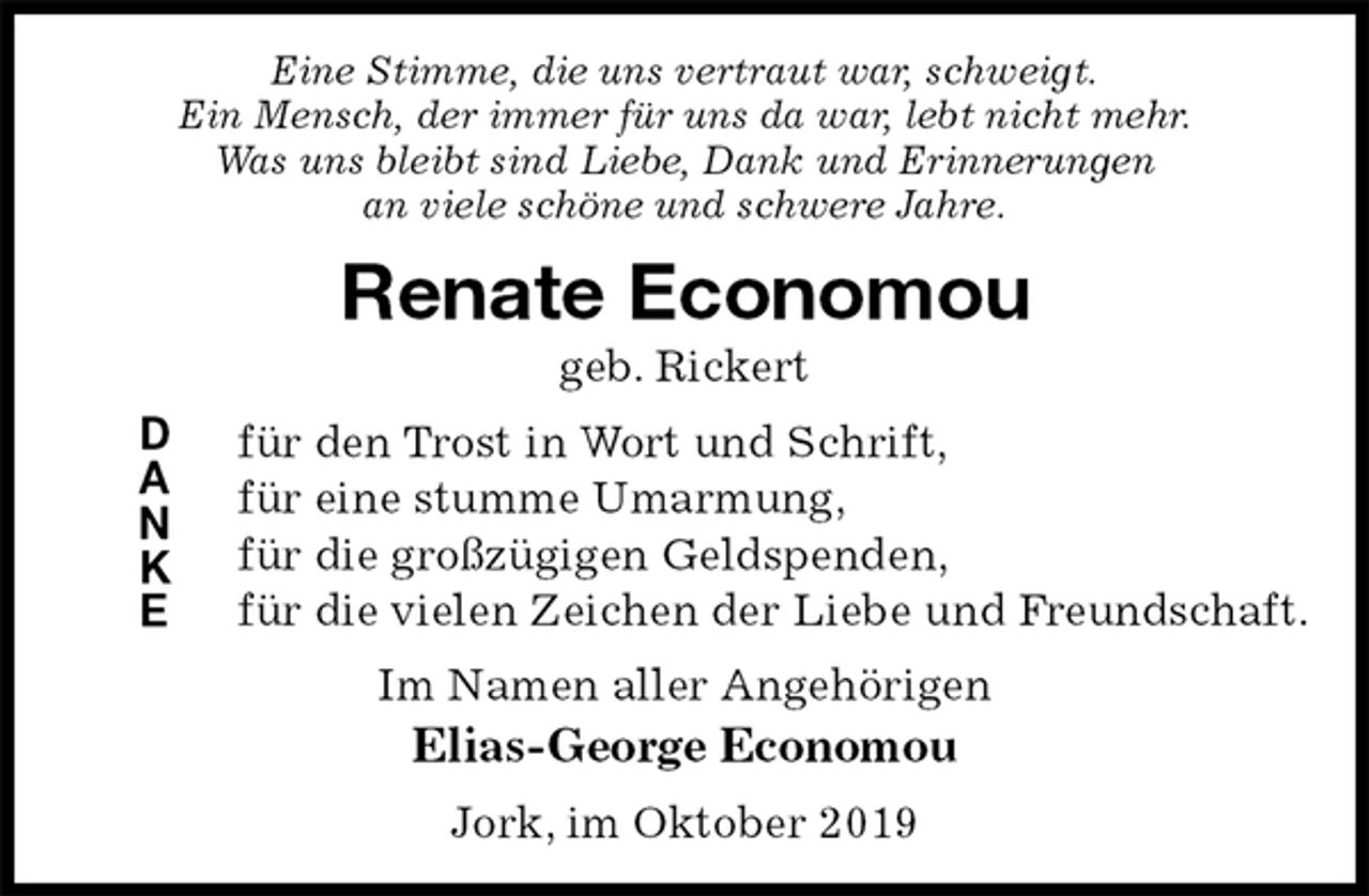 <p>Eine Stimme, die uns vertraut war, schweigt.<br />Ein Mensch, der immer für uns da war, lebt nicht mehr.<br />Was uns bleibt sind Liebe, Dank und Erinnerungen<br />an viele schöne und schwere Jahre.<br />Renate Economou<br />geb. Rickert<br />für den Trost in Wort und Schrift,<br />für eine stumme Umarmung,<br />für die großzügigen Geldspenden,<br />für die vielen Zeichen der Liebe und Freundschaft.<br />Im Namen aller Angehörigen<br />Elias-George Economou<br />Jork, im Oktober 2019<br />D<br />A<br />N<br />K<br />E</p>