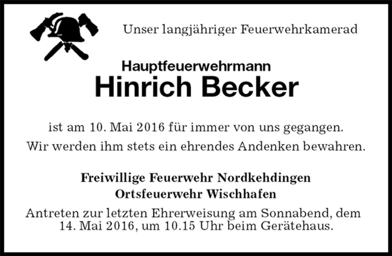 <p>Unser langjähriger Feuerwehrkamerad<br />Hauptfeuerwehrmann<br />Hinrich Becker<br />ist am 10. Mai 2016 für immer von uns gegangen.<br />Wir werden ihm stets ein ehrendes Andenken bewahren.<br />Freiwillige Feuerwehr Nordkehdingen<br />Ortsfeuerwehr Wischhafen<br />Antreten zur letzten Ehrerweisung am Sonnabend, dem 14. Mai 2016, um 10.15 Uhr beim Gerätehaus.</p>