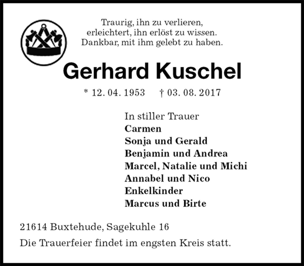 <p>Traurig, ihn zu verlieren,<br />erleichtert, ihn erlöst zu wissen.<br />Dankbar, mit ihm gelebt zu haben.<br />Gerhard Kuschel<br />* 12. 04. 1953 † 03. 08. 2017<br />In stiller Trauer<br />Carmen<br />Sonja und Gerald<br />Benjamin und Andrea<br />Marcel, Natalie und Michi<br />Annabel und Nico<br />Enkelkinder<br />Marcus und Birte<br />21614 Buxtehude, Sagekuhle 16<br />Die Trauerfeier findet im engsten Kreis statt.</p>