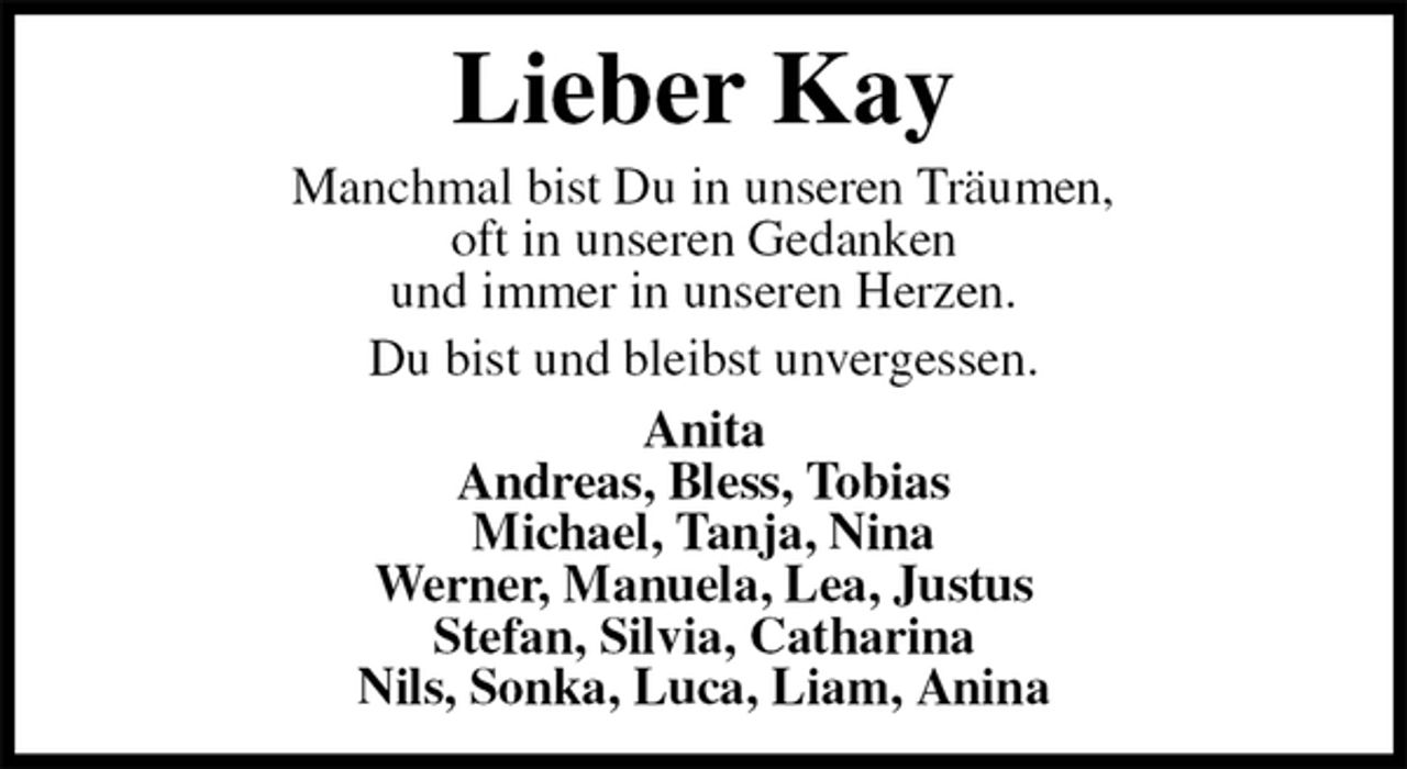 <p>Lieber Kay<br />Manchmal bist Du in unseren Träumen,<br />oft in unseren Gedanken<br />und immer in unseren Herzen.<br />Du bist und bleibst unvergessen.<br />Anita<br />Andreas, Bless, Tobias<br />Michael, Tanja, Nina<br />Werner, Manuela, Lea, Justus<br />Stefan, Silvia, Catharina<br />Nils, Sonka, Luca, Liam, Anina</p>