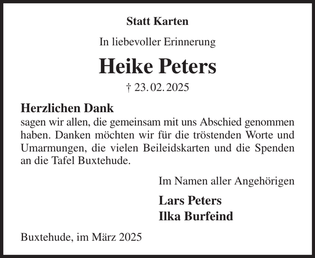 <p>Statt Karten<br />In liebevoller Erinnerung<br />Heike Peters<br />† 23. 02. 2025<br />Herzlichen Dank<br />sagen wir allen, die gemeinsam mit uns Abschied genommen haben. Danken möchten wir für die tröstenden Worte und Umarmungen, die vielen Beileidskarten und die Spenden an die Tafel Buxtehude.<br />Im Namen aller Angehörigen<br />Lars Peters<br />Ilka Burfeind<br />Buxtehude, im März 2025</p>
