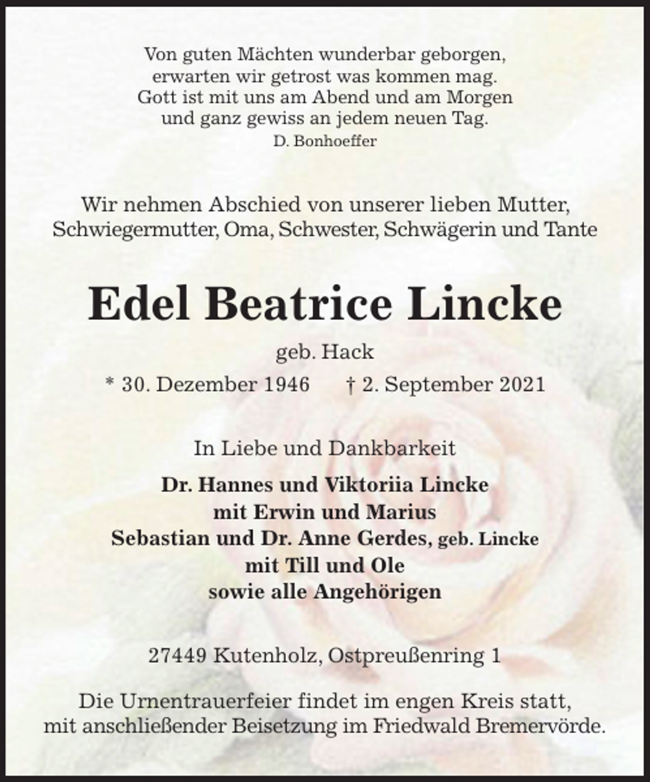 <p>Von guten Mächten wunderbar geborgen,<br />erwarten wir getrost was kommen mag.<br />Gott ist mit uns am Abend und am Morgen<br />und ganz gewiss an jedem neuen Tag.<br />D. Bonhoeffer<br />Wir nehmen Abschied von unserer lieben Mutter, Schwiegermutter, Oma, Schwester, Schwägerin und Tante<br />Edel Beatrice Lincke<br />geb. Hack<br />* 30. Dezember 1946 † 2. September 2021<br />In Liebe und Dankbarkeit<br />Dr. Hannes und Viktoriia Lincke<br />mit Erwin und Marius<br />Sebastian und Dr. Anne Gerdes, geb. Lincke<br />mit Till und Ole<br />sowie alle Angehörigen<br />27449 Kutenholz, Ostpreußenring 1</p>
<p>Die Urnentrauerfeier findet im engen Kreis statt,<br />mit anschließender Beisetzung im Friedwald Bremervörde.</p>