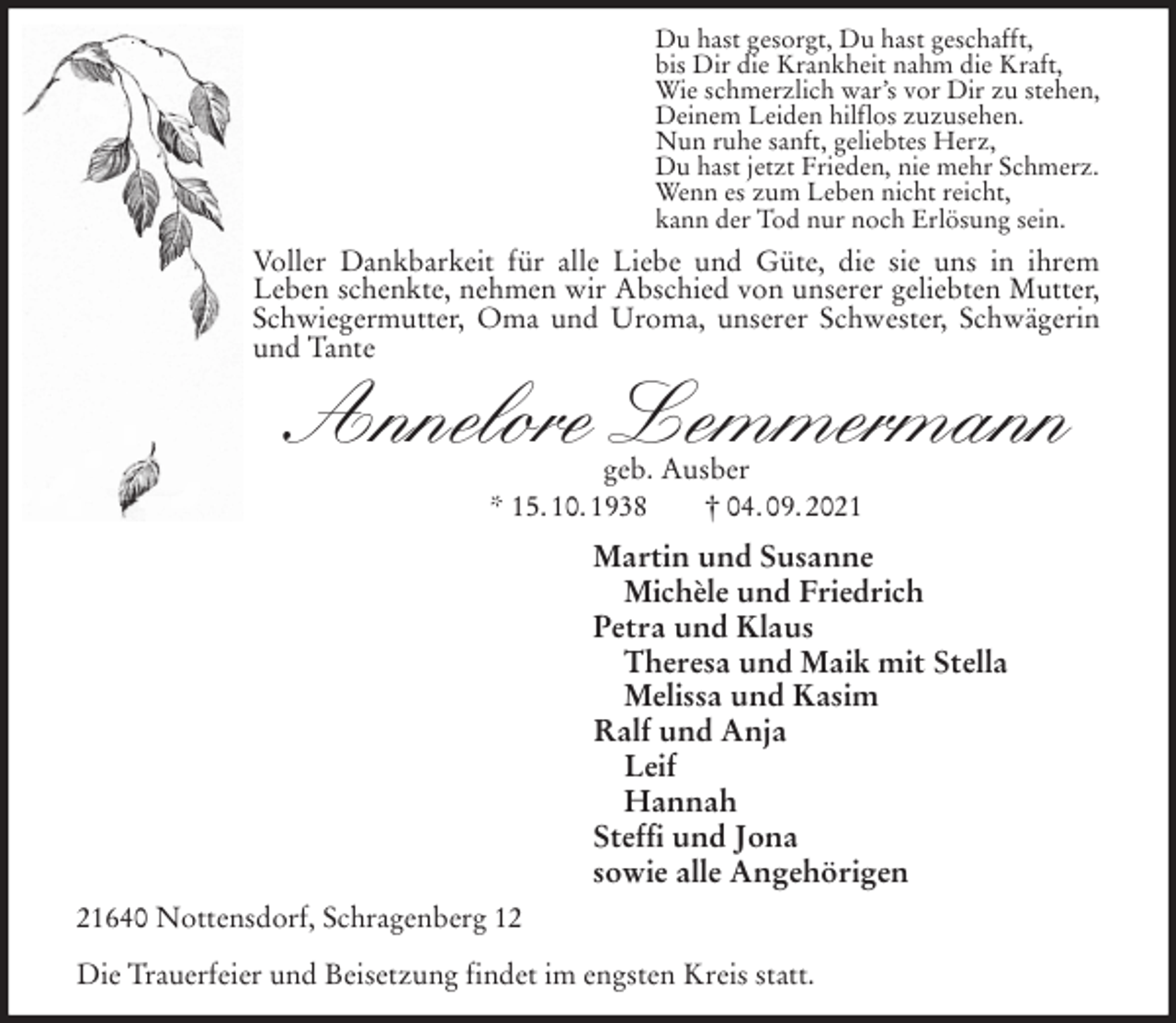<p>Du hast gesorgt, Du hast geschafft,<br />bis Dir die Krankheit nahm die Kraft,<br />Wie schmerzlich war's vor Dir zu stehen,<br />Deinem Leiden hilflos zuzusehen.<br />Nun ruhe sanft, geliebtes Herz,<br />Du hast jetzt Frieden, nie mehr Schmerz.<br />Wenn es zum Leben nicht reicht,<br />kann der Tod nur noch Erlösung sein.<br />Voller Dankbarkeit für alle Liebe und Güte, die sie uns in ihrem<br />Leben schenkte, nehmen wir Abschied von unserer geliebten Mutter, Schwiegermutter, Oma und Uroma, unserer Schwester, Schwägerin und Tante<br />Annelore Lemmermann<br />geb. Ausber<br />* 15. 10. 1938 † 04. 09. 2021<br />Martin und Susanne<br />Michèle und Friedrich<br />Petra und Klaus<br />Theresa und Maik mit Stella<br />Melissa und Kasim<br />Ralf und Anja<br />Leif<br />Hannah<br />Steffi und Jona<br />sowie alle Angehörigen<br />21640 Nottensdorf, Schragenberg 12</p>
<p>Die Trauerfeier und Beisetzung findet im engsten Kreis statt.</p>